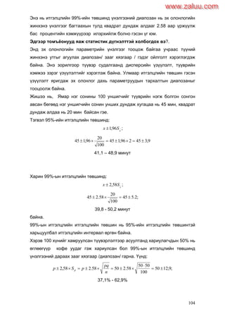 104
Энэ нь итгэлцлийн 99%-ийн төвшинд үнэлгээний диапозан нь эх олонлогийн
жинхэнэ үнэлгээг багтаахын тулд квадрат дундаж алдааг 2.58 аар үржүүлж
бас процентийн хэмжүүрээр илэрхийлж болно гэсэн үг юм.
Эдгээр томъѐонууд яаж статистик дүгнэлттэй холбогдох вэ?.
Энд эх олонлогийн параметрийн үнэлгээг тооцож байгаа учраас түүний
жинхэнэ утгыг агуулах диапозан/ зааг хязгаар / гэдэг ойлголт хэрэглэгдэж
байна. Энэ зорилгоор түүвэр судалгаанд дисперсийн үзүүлэлт, түүврийн
хэмжээ зэрэг үзүүлэлтийг хэрэглэж байна. Улмаар итгэлцлийн төвшин гэсэн
үзүүлэлт яригдаж эх олонлог дахь параметруудын тархалтын диапозаныг
тооцоолж байна.
Жишээ нь, Ямар нэг сонины 100 уншигчийг түүврийн нэгж болгон сонгон
авсан бөгөөд нэг уншигчийн сонин унших дундаж хугацаа нь 45 мин, квадрат
дундаж алдаа нь 20 мин байсан гэе.
Тэгвэл 95%-ийн итгэлцлийн төвшинд:
x
Sx 96,1 ;
9,345296,145
100
20
96,145 
41,1 – 48,9 минут
Харин 99%-ын итгэлцлийн төвшинд:
x
Sx 58,2 ;
;2.545
100
20
58.245 
39,8 - 50,2 минут
байна.
99%-ын итгэлцлийн итгэлцлийн төвшин нь 95%-ийн итгэлцлийн төвшинтэй
харьцуулбал итгэлцлийн интервал өргөн байна.
Хэрэв 100 хүнийг хамруулсан түүвэрлэлтээр асуултанд хариулагчдын 50% нь
өглөөгүүр кофе уудаг гэж хариулсан бол 99%-ын итгэлцлийн төвшинд
үнэлгээний дараах зааг хязгаар /диапозан/ гарна. Үүнд:
;9,1250
100
5050
58.25058.258,2 


n
pq
pSp p
37,1% - 62,9%
www.zaluu.comwww.zaluu.com
 