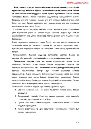 105
Ийм учраас статистик дүгнэлтийн агуулга нь математик статистикийн
хуулийн дагуу хийгдсэн түүвэр судалгааны үндсэн дээр судалж байгаа
эх олонлогийн параметруудын тухай эцсийн дүгнэлтийг гаргаж авахад
чиглэгдэж байна. Хэрэв статистик үзүүлэлтэнд тулгуурлалгүй энгийн
байдлаар дүгнэлт гаргавал эцсийн дүгнэлт хийсвэр /субъектив/ шинжтэй
болж нэг ижил баримт материалд тулгуурласан атлаа өөр өөр судлаачид
янз бүрийн дүгнэлт гаргах болно.
Статистик дүгнэлт гаргахад нийтээр хүлээн зөвшөөрөгдсөн статистикийн
үзэл баримтлал үндэс нь болдог бодит шинжийг агуулж буй томъѐо
ашиглагддагийг бид үзлээ. Ингэснээр гаргах дүгнэлт илүү бодитой болж
байгаа юм.
Олон тохиолдолд таамаглал, сэдэл бодол, интуици зэргээс ургуулан эх
олонлогийн ямар нэг параметр/ дундаж ба дисперси, тархалтын шинж,
хувьсагчдын хоорондын нягтрал ба хэлбэр г.м /-ийн талаар дүгнэлт гаргаж
болдог.
Түүвэрлэлтийн баримт мэдээнд тулгуурлан шалгаж болох эх
олонлогийн шинжийн тухай таамгийг статистик таамаглал гэнэ.
Таамаглалыг шалгах гэдэг нь түүвэр судалгаагаар гаргаж авсан
таамаглал батлагдах эсвэл гажсан байгааг илрүүлэхэд хэрэглэж буй
статистик арга ажиллагаа юм. Таамаглалыг шалгахдаа туршилтын баримт
сэлтийг таамгийнхтай тохирч буй эсэхийг илрүүлэх замаар
тодорхойлно. Хэрэв харьцуулж буй хэмжигдэхүүнүүдийн хоорондын ялгаа
дурын алдааны зааг дотор байвал таамаглалыг зөвшөөрдөг. Гэхдээ
зэрэгцүүлж буй мэдээ баримтууд тохирч буй эсэхийг л тодорхойлох бөгөөд
таамаглал зөв эсэхийн тухай ямар ч дүгнэлт хийдэггүй юм.
Таамаглалыг шалгах нь дараах 5 үе шатаар хэрэгжинэ. Үүнд:
1. Ерөнхий нийдмийн аль нэг шинж тэмдэгийн талаар зарим таамаг
дэвшүүлнэ
2. Санамсаргүй түүврийг бүрдүүлж түүвэр судалгаа хийн түүврийн
статистик үзүүлэлтүүдийг тодорхойлно
3. Судалж буй шинж тэмдэгүүдүүдийн таамаглалын болон статистик
утгуудыг зэрэгцүүлнэ
4. Түүвэр судалгааны үр дүн дэвшүүлсэн таамаглалтай тохирч буй
эсэхийг тодорхойлно
www.zaluu.comwww.zaluu.com
 