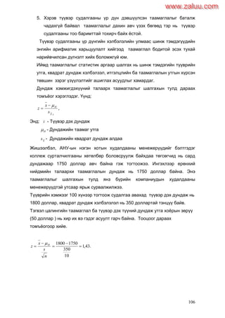 106
5. Хэрэв түүвэр судалгааны үр дүн дэвшүүлсэн таамаглалыг баталж
чадахгүй байвал таамаглалыг дахин авч үзэх бөгөөд тэр нь түүвэр
судалгааны тоо баримттай тохирч байх ѐстой.
Түүвэр судалгааны үр дүнгийн хэлбэлзлийн улмаас шинж тэмдэгүүдийн
энгийн арифматик харьцуулалт хийгээд таамаглал бодитой эсэх тухай
нарийвчилсан дүгнэлт хийх боломжгүй юм.
Иймд таамаглалыг статистик аргаар шалгах нь шинж тэмдэгийн түүврийн
утга, квадрат дундаж хэлбэлзэл, итгэлцлийн ба таамаглалын утгын хүрсэн
төвшин зэрэг үзүүлэлтийг ашиглах асуудлыг хамардаг.
Дундаж хэмжигдэхүүний талаарх таамаглалыг шалгахын тулд дараах
томъѐог хэрэглэдэг. Үүнд:
,
sX
H
s
x
z


Энд: X - Түүвэр дэх дундаж
H - Дундажийн таамаг утга
X
s - Дундажийн квадрат дундаж алдаа
Жишээлбэл, АНУ-ын нэгэн хотын худалдааны менежерүүдийг бэлтгэдэг
коллеж сурталчилгааны хөтөлбөр боловсруулж байхдаа төгсөгчид нь сард
дундажаар 1750 доллар авч байна гэж тогтоожээ. Ингэхлээр ерөнхий
нийдмийн талаархи таамаглалын дундаж нь 1750 доллар байна. Энэ
таамаглалыг шалгахын тулд янз бүрийн компаниудын худалдааны
менежерүүдтэй утсаар ярьж сурвалжилжээ.
Түүврийн хэмжээг 100 хүнээр тогтоож судалгаа авахад түүвэр дэх дундаж нь
1800 доллар, квадрат дундаж хэлбэлзлэл нь 350 доллартай тэнцүү байв.
Тэгвэл цалингийн таамаглал ба түүвэр дэх түүний дундаж утга хоѐрын зөрүү
(50 доллар ) нь хир их вэ гэдэг асуулт гарч байна. Тооцоог дараах
томъѐогоор хийе.
.43,1
10
350
17501800





n
s
x
z H
www.zaluu.comwww.zaluu.com
 