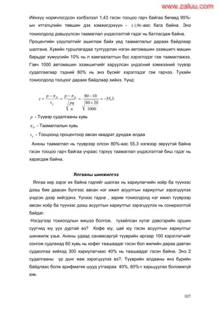 107
Ийнхүү нормчлогдсон хэлбэлзэл 1,43 гэсэн тооцоо гарч байгаа бөгөөд 95%-
ын итгэлцлийн төвшин дэх хэмжигдэхүүн - 96,1 -аас бага байна. Энэ
тохиолдолд дэвшүүлсэн таамаглал үндэслэлтэй гэдэг нь батлагдаж байна.
Процентийн үзүүлэлтийг ашиглаж байх үед таамаглалыг дараах байдлаар
шалгана. Хувийн туршлагадаа тулгуурлан нэгэн автомашин эзэмшигч машин
барьдаг хүмүүсийн 10% нь л хамгаалалтын бүс хэрэглэдэг гэж таамаглажээ.
Гэвч 1000 автомашин эзэмшигчийг харуулсан үндэсний хэмжээний түүвэр
судалгаагаар тэдний 80% нь энэ бүсийг хэрэглэдэг гэж гарчээ. Тухайн
тохиолдолд тооцоог дараах байдлаар хийнэ. Үүнд:
.3,55
1000
2080
1080








n
pq
p
s
p
z H
p
H 
p - Түүвэр судалгааны хувь
H - Таамаглалын хувь
ps - Тооцоонд процентоор авсан квадрат дундаж алдаа
Анхны таамаглал нь түүврээр олсон 80%-аас 55,3 нэгжээр зөрүүтэй байна
гэсэн тооцоо гарч байгаа учраас тэрхүү таамаглал үндэслэлтэй биш гэдэг нь
харагдаж байна.
Ялгааны шинжилгээ
Ялгаа хир зэрэг их байна гэдгийг шалгах нь хариулагчийн хоѐр ба түүнээс
дээш бие даасан бүлгээс авсан нэг ижил асуултын хариултыг зэрэгцүүлэх
үндсэн дээр хийгдэнэ. Үүнээс гадна , зарим тохиолдолд нэг ижил түүврээр
авсан хоѐр ба түүнээс дээш асуултын хариултыг зэрэгцүүлэх нь сонирхолтой
байдаг.
Нэгдүгээр тохиолдлын жишээ болгож, тухайлсан нутаг дэвсгэрийн оршин
суугчид юу уух дуртай вэ? Кофе юу, цай юу гэсэн асуултын хариултыг
шинжилж үзье. Анхны удаад санамсаргүй түүврийн аргаар 100 хэрэглэгчийг
сонгож судлахад 60 хувь нь кофег таашаадаг гэсэн бол жилийн дараа давтан
судаолгаа хийхэд 300 хариулагчаас 40% нь таашаадаг гэсэн байна. Энэ 2
судалгааны үр дүнг яаж зэрэгцүүлэх вэ?. Түүврийн алдааны янз бүрийн
байдлаас болж арифматик шууд утгаараа 40%, 60%-г харьцуулах боломжгүй
юм.
www.zaluu.comwww.zaluu.com
 