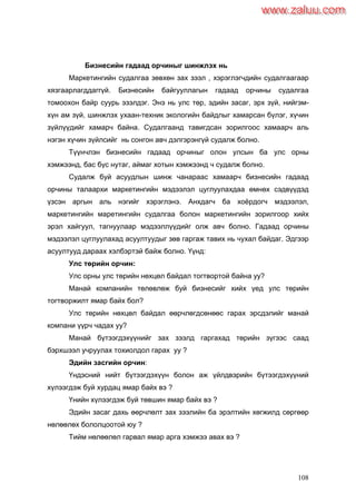 108
Бизнесийн гадаад орчиныг шинжлэх нь
Маркетингийн судалгаа зөвхөн зах зээл , хэрэглэгчдийн судалгаагаар
хязгаарлагддаггүй. Бизнесийн байгууллагын гадаад орчины судалгаа
томоохон байр суурь эзэлдэг. Энэ нь улс төр, эдийн засаг, эрх зүй, нийгэм-
хүн ам зүй, шинжлэх ухаан-техник экологийн байдлыг хамарсан бүлэг, хүчин
зүйлүүдийг хамарч байна. Судалгаанд тавигдсан зорилгоос хамаарч аль
нэгэн хүчин зүйлсийг нь сонгон авч дэлгэрэнгүй судалж болно.
Түүнчлэн бизнесийн гадаад орчиныг олон улсын ба улс орны
хэмжээнд, бас бүс нутаг, аймаг хотын хэмжээнд ч судалж болно.
Судалж буй асуудлын шинж чанараас хамаарч бизнесийн гадаад
орчины талаархи маркетингийн мэдээлэл цуглуулахдаа өмнөх сэдвүүдэд
үзсэн аргын аль нэгийг хэрэглэнэ. Анхдагч ба хоѐрдогч мэдээлэл,
маркетингийн маретингийн судалгаа болон маркетингийн зорилгоор хийх
эрэл хайгуул, тагнуулаар мэдээллүүдийг олж авч болно. Гадаад орчины
мэдээлэл цуглуулахад асуултуудыг зөв гаргаж тавих нь чухал байдаг. Эдгээр
асуултууд дараах хэлбэртэй байж болно. Үүнд:
Улс төрийн орчин:
Улс орны улс төрийн нөхцөл байдал тогтвортой байна уу?
Манай компанийн төлөвлөж буй бизнесийг хийх үед улс төрийн
тогтворжилт ямар байх бол?
Улс төрийн нөхцөл байдал өөрчлөгдсөнөөс гарах эрсдэлийг манай
компани үүрч чадах уу?
Манай бүтээгдэхүүнийг зах зээлд гаргахад төрийн зүгээс саад
бэрхшээл учруулах тохиолдол гарах уу ?
Эдийн засгийн орчин:
Үндэсний нийт бүтээгдэхүүн болон аж үйлдвэрийн бүтээгдэхүүний
хүлээгдэж буй хурдац ямар байх вэ ?
Үнийн хүлээгдэж буй төвшин ямар байх вэ ?
Эдийн засаг дахь өөрчлөлт зах зээлийн ба эрэлтийн хөгжилд сөргөөр
нөлөөлөх бололцоотой юу ?
Тийм нөлөөлөл гарвал ямар арга хэмжээ авах вэ ?
www.zaluu.comwww.zaluu.com
 