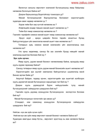 109
Валютын ханшны өөрчлөлт компаний бүтээгдэхүүнд ямар байдлаар
нөлөөлөх бололцоо байна вэ?
Дээрхи бэрхшээлүүд бодитойгоор тохиолдох уу?
Манай бүтээгдэхүүний борлуулалтад боломжит хэрэглэгчдийн
худалдан авах чадвар нөлөөлөх үү ?
Хэрэв тийм бол хир хүчтэй нөлөөлөх вэ ?
Инфляцийн өндөр төвшин манай ашигт нөлөөлөх үү ?
Тийм бол ямар хэмжээгээр нөлөөлөх вэ ?
Гаалийн тарифийн хэмжээ манай ашигт ямар хэмжээгээр нөлөөлөх вэ?
Эрүүл ахуй , ариун цэврийн болон төрийн хяналтын бусад
байгууллагуудын үйл ажиллагаа манай ашигт яаж нөлөөлөх вэ ?
Татварын хувь хэмжээ манай компанийн үйл ажиллагаанд яаж
нөлөөлөх вэ?
Улс орны хөдөлмөр, санхүү ба зах зээлийн бусад нөөцийг манай
компанид ашиглах боломж бий юу ?
Эрх зүйн орчин:
Ямар хууль, дүрэм манай бизнест нөлөөлөхөөр байна, ирээдүйд ямар
хууль журам гарахаар байна?
Санхүү татварын ямар хууль дүрэм манай бизнесийн ашигт нөлөөлөх вэ?
Хэрэглэгчдийн эрх ашгийг хамгаалах байгууллагын шүүмжлэлд манй
бизнес өртөж байв уу?
Аюулгүй байдал, гадаад орчин, хэрэглэгчдийн эрх ашигтай холбогдох
хууль дүрэмтэй манай бүтээгдэхүүн харшилдах тал бий юу ?
Дээрхи хууль дүрмүүдтэй бүрэн нийцүүлэхийн тулд манай
бүтээгдэхүүнийг сайжруулах шаардлага бий юу?
Гаалийн хууль дүрэмд зохицуулан бүтээгдэхүүнээ экспортлох боломж
бий юу?
Манай бүтээгдэхүүн патентийн эрх авсан уу?
Стандарт, хэм хэмжээнд зохицуулан бүтээгдэхүүнээ сайжруулах
шаардлага бий юу?
Нийгэм –хүн ам зүйн хүчин зүйл:
Нийгэм-хүн ам зүйн ямар өөрчлөлт манай бизнест нөлөөлж байна вэ?
Худалдан авагчдын ямар бүтэц , өөрчлөлт эрэлтэнд нь яаж нөлөөлж байна
вэ?
www.zaluu.comwww.zaluu.com
 