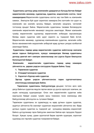 11
Судалгааны дотоод цөмд компанийн удирдлагын бүтцэд багтаж байдаг
маркетингийн менежер, судлаачид, судалгаа, мэдээллийн хэлтэс, тасаг
хамаарагдана.Маркетингийн судалгааны хэлтэс хир том байх нь компанийн
хэмжээ , биелүүлж буй үүрэг зорилгоос хамаарна.Энэ хэлтсийн гол үүрэг нь
компанийн зах зээлийн орчины байдал, хөгжлийн хандлага, чиглэлийг
тогтооход оршдог байна. Маркетингийн судалгааны төсөвөө боловсруулж
компанийн маркетингийн менежерт хянуулан ажилладаг. Жижиг компанийн
тухайд маркетингийн судлаачид маркетингийн албандаа харъяалагдах
бөгөөд харин судалгаа хийх үүрэг зорилго нь тодорхой байх ѐстой.
Маркетингийн менежер, судлаачид компанийнхаа судалгаа, хөгжлийн алба
болон менежментийн мэдээллийн албадтай өдөр дутмын уялдаа холбоотой
ажилладаг байна.
Судалгааны гадаад цөмд маркетингийн судалгаа хийлгэхээр хөлсөлж
авсан гаднын байгууллага, хүмүүс хамаарагдах бөгөөд судалгааны
дотоод цөмтэй нягт хамтран ажилласнаар энэ үүргээ бүрэн биелүүлэх
бололцоотой байдаг.
Компанийн маркетингийн судалгааны гадаад цөмд хамаарах
үйлчилгээ нь дараах үндсэн хэсгүүдээс бүрдэж байна. Үүнд:
1. Төрөлжсөн судалгаа
2. Стандартчилагдсан судалгаа
3. Хэрэглэгч бүрээр хийх судалгаа
Эдгээр гурван үндсэн үйлчилгээнээс гадна сурталчилгааны
агентлагууд хамаарагдаж байна.
Төрөлжсөн судалгааны байгууллагууд урьдаас тогтсон арга зүйн
дагуу байнгын судалгаа явуулж гаргаж авсан үр дүнгээ хэрэгцээт компани, аж
ахуйн нэгжүүдэд худалдаалдаг. Олон жил маркетингийн судалгаа хийж
мэргэшсэн байдаг учраас тухайн орны томоохон гэсэн компаниуд ийм
байгууллагаар үйлчлүүлэх нь түгээмэл байдаг.
Төрөлжсөн судалгааны эх сурвалжууд нь өдөр дутмын суурин судалгаа,
аудитын үйлчилгээ ба сканнерт суурилсан мэдээллийн үйлчилгээ юм. Өдөр
дутмын суурин судалгаа нь тодорхой цаг хугацаанд өвөрмөц мэдээллийг
байнга цуглуулахаар гэрээ байгуулан ажиллаж байгаа өрх гэрүүдээс бүрдэл
болдог. Хувцас хунар, удаан эдэлгээтэй бараа зэргийн худалдаа, хэрэглээг
судлахад энэ төрлийн судалгаа тохиромжтой байдаг.
www.zaluu.comwww.zaluu.com
 