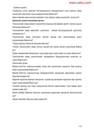 110
Соѐлын орчин:
Тухайлсан нутаг дэвсгэрт бүтээгдэхүүнээ зохицуулахын тулд соѐлын ямар
онцлогийг харгалзан үзэх шаардлагатай байна вэ?
Ажил хэргийн яриа хэлцэл хийхийн тулд соѐлын ямар онцлогийг тусгах вэ?
Шинжлэх ухаан-техникийн орчин.
Технологийн ямар амжилт манай бүтээгдэхүүний өөрийн өртөгт нөлөө үзүүлж
болохоор байна вэ?
Технологийн ямар өөрчлөлт шинэчлэл манай бүтээгдэхүүний эрэлтэнд
нөлөөлөх вэ ?
Технологийн ямар секторын хөгжил манай үйл ажиллагаанд аюул
учруулахаар байна вэ?
Тэрхүү аюулыг багасгах боломж бий юу?
Техник технологийн ямар чиглэл манай зах зээлд нөлөө үзүүлэхээр байна
вэ?
Сөрөг нөлөөллийг багасгахын тулд ямар арга хэжээ авах нь чухал байна вэ?
Технологийн ямар шинэчлэлийг үйлдвэрлэл борлуулалтанд ашиглах нь
чухал байна вэ?
Экологийн орчин.
Манай бэлтгэн нийлүүлэгчдийн ямар үйл ажиллагаа хүрээлэн буй орчинд
аюул учруулахаар байна вэ?
Манай бэлтгэн нийлүүлэгчид үйлдвэрлэлийн процессоо өөрчлөхөд хүрвэл
бид яаж хандах вэ?
Бидний хэрэглэж байгаа технологи, түүхий эд материал хүрээлэн буй орчинд
аюул учруулахаар байна уу?
Түүнийг орчинд хор аюул учруулахгүй болгон өөрчлөхийн тулд ямаро арга
хэмжээ авах вэ?
Манй салбар байгалв орчиныг хамгаалах хөдөлгөөн өрнүүлэх бололцоотой
юу?
Хэрэв тийм бол бид юу хийж чадах вэ?
www.zaluu.comwww.zaluu.com
 