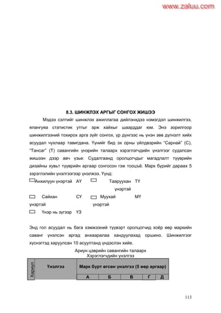 113
88..33.. ШШИИННЖЖЛЛЭЭХХ ААРРГГЫЫГГ ССООННГГООХХ ЖЖИИШШЭЭЭЭ
Мэдээ сэлтийг шинжлэх ажиллагаа дийлэнхдээ нэмэгдэл шинжилгээ,
ялангуяа статистик утгыг эрж хайхыг шаарддаг юм. Энэ зорилгоор
шинжилгээний тохирох арга зүйг сонгох, үр дүнгээс нь үнэн зөв дүгнэлт хийх
асуудал чухлаар тавигдана. Үүнийг бид эх орны үйлдвэрийн “Сарнай” (С),
“Тансаг” (Т) савангийн үнэрийн талаарх хэрэглэгчдийн үнэлгээг судалсан
жишээн дээр авч үзье: Судалгаанд оролцогчдыг магадлалт түүврийн
дизайны хувьт түүврийн аргаар сонгосон гэж тооцъѐ. Марк бүрийг дараах 5
зэрэглэлийн үнэлгээгээр үнэлжээ. Үүнд:
Анхилуун үнэртэй АҮ Тааруухан
үнэртэй
ТҮ
Сайхан
үнэртэй
СҮ Муухай
үнэртэй
МҮ
Үнэр нь зүгээр ҮЗ
Энд гол асуудал нь бага хэмжээний түүвэрт оролцогчид хоѐр өөр маркийн
саванг үнэлсэн аргад анхааралаа хандуулахад оршино. Шинжилгээг
хүснэгтэд харуулсан 10 асуултанд үндэслэн хийе.
Ариун цэврийн савангийн талаарх
Хэрэглэгчдийн үнэлгээ
Хариул
агчид
Үнэлгээ Марк бүрт өгсөн үнэлгээ (5 өөр аргаар)
А Б В Г Д
www.zaluu.comwww.zaluu.com
 