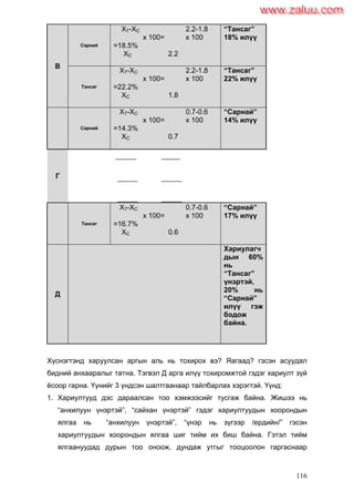 116
В
Сарнай
XT-XC 2.2-1.8
x 100= x 100
=18.5%
XC 2.2
―Тансаг‖
18% илүү
Тансаг
XT-XC 2.2-1.8
x 100= x 100
=22.2%
XC 1.8
―Тансаг‖
22% илүү
Г
Сарнай
XT-XC 0.7-0.6
x 100= x 100
=14.3%
XC 0.7
―Сарнай‖
14% илүү
Тансаг
XT-XC 0.7-0.6
x 100= x 100
=16.7%
XC 0.6
―Сарнай‖
17% илүү
Д
Хариулагч
дын 60%
нь
―Тансаг‖
үнэртэй,
20% нь
―Сарнай‖
илүү гэж
бодож
байна.
Хүснэгтэнд харуулсан аргын аль нь тохирох вэ? Яагаад? гэсэн асуудал
бидний анхааралыг татна. Тэгвэл Д арга илүү тохиромжтой гэдэг хариулт зүй
ѐсоор гарна. Үүнийг 3 үндсэн шалтгаанаар тайлбарлах хэрэгтэй. Үүнд:
1. Хариултууд дэс дараалсан тоо хэмжээсийг тусгаж байна. Жишээ нь
“анхилуун үнэртэй”, “сайхан үнэртэй” гэдэг хариултуудын хоорондын
ялгаа нь “анхилуун үнэртэй”, “үнэр нь зүгээр /ердийн/” гэсэн
хариултуудын хоорондын ялгаа шиг тийм их биш байна. Гэтэл тийм
ялгаануудад дурын тоо оноож, дундаж утгыг тооцоолон гаргаснаар
www.zaluu.comwww.zaluu.com
 