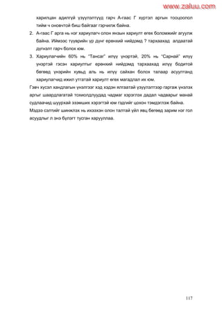 117
харилцан адилгүй үзүүлэлтүүд гарч А-гаас Г хүртэл аргын тооцоолол
тийм ч оновчтой биш байгааг гэрчилж байна.
2. А-гаас Г арга нь нэг хариулагч олон янзын хариулт өгөх боломжийг агуулж
байна. Иймээс түүврийн үр дүнг ерөнхий нийдэмд ? тархаахад алдаатай
дүгнэлт гарч болох юм.
3. Хариулагчийн 60% нь “Тансаг” илүү үнэртэй, 20% нь “Сарнай” илүү
үнэртэй гэсэн хариултыг ерөнхий нийдэмд тархаахад илүү бодитой
бөгөөд үнэрийн хувьд аль нь илүү сайхан болох талаар асуултанд
хариулагчид ижил утгатай хариулт өгөх магадлал их юм.
Гэвч хүсэл хандлагын үнэлгээг хэд хэдэн ялгаатай үзүүлэлтээр гаргаж үнэлэх
аргыг шаардлагатай тохиолдлуудад чадмаг хэрэглэх дадал чадварыг манай
судлаачид шуурхай эзэмших хэрэгтэй юм гэдгийг цохон тэмдэглэж байна.
Мэдээ сэлтийг шинжлэх нь ихээхэн олон талтай үйл явц бөгөөд зарим нэг гол
асуудлыг л энэ бүлэгт тусган харууллаа.
www.zaluu.comwww.zaluu.com
 