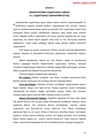 118
БҮЛЭГ 9
ММААРРККЕЕТТИИННГГИИЙЙНН ССУУДДААЛЛГГААААННЫЫ ТТААЙЙЛЛААНН
99..11.. ССУУДДААЛЛГГААААННЫЫ ТТААЙЙЛЛААННГГИИЙЙНН ББҮҮТТЭЭЦЦ
инжилгээгээр судалгааны дүнд гаргаж авсан саланги мэдээллүүдийн ач
холбогдлыг хэмжиж уялдаа холбоог тодорхойлдог бол дүгнэлт гаргана
гэдэг нь шинжилгээний явцад гарсан үр дүнгийн утгыг судалгааны зорилготой
уялдуулан бүрэн дүүрэн тайлбарлаж цаашдын арга замыг зааж өгөхийг
хэлнэ. Өөрөөр хэлбэл, судалгааны үйл явцыг дуусгаж цаашид яах вэ? гэдэг
асуултанд аль болох бүрэн хариулт өгнө гэсэн үг юм. Ингэснээр компани
удирдлагын чухам ямар шийдвэр гаргаж ямар үйлдэл хийвэл зохистойг
тодорхойлно.
Олж авсан үр дүнгээ уялдуулан холбож түүнийг ашиглах байгууллага
хүмүүст хамгийн их ойлгомжтой болгоход судалгааны тайлангийн зорилго
оршино.
Зарим менежерүүд тайлан хэт товч байхыг, зарим нь дэлгэрэнгүй
байхыг шаарддаг боловч маркетингийн судалгааны тайланд тавигдах
түгээмэл шаардлагуудыг биелүүлж тайланд заавал байх зүйлүүдийг тусгасан
байх нь судлаачийн баримтлах ерөнхий зарчим юм.
Тайланд дараах шаардлагууд тавигдана.
Иж бүрдэл. Тайлан хэтэрхий товч буюу хэтэрхий дэлгэрэнгүй биш
боловч уншиж танилцсан хүн иж бүрэн ойлголт авахаар байна.
Үнэн зөв байдал. Тайланд тусгасан тоо баримт судалгаанаас гарсан,
бодит баримт, мэдээ сэлт байх ѐстой. Түүвэр судалгаа түүний төлөөлөлд
технологийн ба мэдлэг чадвар дутмагийн улмаас алдаа гарч болохыг
анхаарч дахин дахин шалгаж байж тайланд тусгах нь зүйтэй.
Цэвэр ойлгомжтой байдал. Судалгаа дараалал ба арга зүйн хувьд
зөв зүйтэй болсон бол үр дүнг цэвэр ойлгомжтой хэлбэрээр тайланд тусгах
дөхөмтэй байна. Гол санаагаа богино өгүүлбэрээр, товчхон нэрээр
илэрхийлж, үгээ болгомжтой сонгох хэрэгтэй. Утга санаа, өгүүлбэрээ
давтахгүй байх нь их чухал. Иймд үг болгоноо, өгүүлбэр бүрээ, тэдгээрийн
зорилгыг үнэлэн цэгнэж тайланд тусгана. Анх бодож цэгнэсэн утга санаагаа
бүрэн гаргаж чадсан уу? уншигч ойлгох болов уу? Гэдэг асуултыг өөртөө
тавьж, эргэлзээтэй санагдвал бичсэн өгүүлбэрээ эргэж засахад илүүдэхгүй.
Ш
www.zaluu.comwww.zaluu.com
 