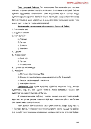 119
Товч тодорхой байдал. Энэ шаардлагыг биелүүлэхийн тулд судлаач
тайланд оруулах зүйлийг сайтар сонгон авна. Урьд өмнө нь илэрхий байсан
зүйлийг оруулахаас зайлхийхийн хамт мэдээжийн аргын талаар илүүц
зүйлийг нурших хэрэггүй. Тайланг уншиж танилцсан захирал буюу менежер
богино хугацаанд шинэ мэдлэг шинэ санаа олж авах боломжийг хангах тийм
мэдээ сэлт, үр дүнг л тусгах шаардлагатай.
Марктингийн судалгааны тайлан дараах бүтэцтэй байна.
1. Тайлангийн нэр
2. Агуулгын хүснэгт
3. Товч дүгнэлт
а). Тэргүүн
б). Үр дүн
в). Дүгнэлт
г). Зөвлөмж
4. Оршил
5. Үндсэн хэсэг
а). Арга зүй
б). Үр дүн
в). Хязгаарлалт
6. Дүгнэлт ба зөвлөмжүүд
7. Хавсралт
а). Явуулсан асуулгын хуулбар
б). Хийсэн түүврийн хэмжээ, сорилын статистик ба бусад зүйл
в). Үндсэн хэсэгт ороогүй хүснэгтүүд
г). Ном зүйн жагсаалт
Тайлангийн нэр бүхий хуудсанд судалгаа явуулсан газар, хийсэн
судалгааны нэр, он, сар, өдрийг тусгана. Хэрэв дотооодын тайлан бол
судалгааг хэн хийж гүйцэтгэснийг бичнэ.
Агуулын хүснэгтэд тайланд тусгасан хэсгүүд, дэд хэсгүүдийн нэрийг
хуудсаар нь тусгаж, уншиж, танилцаж буй хүн сонирхсон зүйлээ хялбархан
олж танилцахад хялбар болгоно.
Товч дүгнэлт бол тайлангийн маш чухал хэсэг юм. Суурь буюу зүрх нь
ч гэж үзэж болно. Томоохон бизнесменүүд үргэлж завгүй хүмүүс тул зөвхөн
энэ хэсгийг униж танилцаад удирдлагын шийдвэр гаргах нь олонтаа байдаг.
www.zaluu.comwww.zaluu.com
 