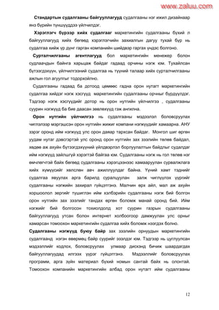 12
Стандартын судалгааны байгууллагууд судалгааны нэг ижил дизайнаар
янз бүрийн түншүүддээ үйлчилдэг.
Хэрэглэгч бүрээр хийх судалгааг маркетингийн судалгааны бүхий л
байгууллагууд хийх бөгөөд хэрэглэгчийн захиалгын дагуу тухай бүр нь
судалгаа хийж үр дүнг гарган компанийн шийдвэр гаргах үндэс болгоно.
Сурталчилгааны агентлагууд бол маркетингийн менежер болон
судлаачдын байнга харьцаж байдаг гадаад орчины нэгж юм. Тухайлсан
бүтээгдэхүүн, үйлчилгээний судалгаа нь түүний талаар хийх сурталчилгааны
ажлын гол агуулгыг тодорхойлно.
Судалгааны гадаад ба дотоод цөмөөс гадна орон нутагт маркетингийн
судалгаа хийдэг нэгж хэсгүүд маркетингийн судалгааны орчныг бүрдүүлдэг.
Тэдгээр нэгж хэсгүүдийг дотор нь орон нутгийн үйлчилгээ , судалгааны
суурин нэгжүүд ба бие даасан зөвлөхүүд гэж ангилна.
Орон нутгийн үйлчилгээ нь судалгааны мэдээлэл боловсруулах
чиглэлээр мэргэшсэн орон нутгийн жижиг компани нэгжүүдийг хамаарна. АНУ
зэрэг оронд ийм нэгжүүд улс орон даяар тархсан байдаг. Монгол шиг өргөн
уудам нутаг дэвсгэртэй улс оронд орон нутгийн зах зээлийн төлөв байдал,
хөдөө аж ахуйн бүтээгдэхүүний үйлдвэрлэл борлуулалтын байдлыг судалдаг
ийм нэгжүүд зайлшгүй хэрэгтэй байгаа юм. Судалгааны нэгж нь гол төлөв нэг
өмчлөгчтэй байх бөгөөд судалгааны хэрэгцээнээс хамааруулан сурвалжлага
хийх хүмүүсийг хөлслөн авч ажиллуулдаг байна. Үүний хамт тэднийг
судалгаа явуулах арга барилд суралцуулан залж чиглүүлэх үүргийг
судалгааны нэгжийн захирал гүйцэтгэнэ. Малчин өрх айл, мал аж ахуйн
хоршоолол зергийг түшиглэн ийм хэлбэрийн судалгааны нэгж бий болгон
орон нутгийн зах зээлийг тандах өргөн боломж манай оронд бий. Ийм
нэгжийг бий болгосон тохиолдолд хот суурин газрын судалгааны
байгууллагууд утсан болон интернет холбоогоор дамжуулан улс орныг
хамарсан томоохон маркетингийн судалгаа хийх боломж нээгдэх болно.
Судалгааны нэгжүүд буюу байр зах зээлийн орнуудын маркетингийн
судалгаанд нэгэн өвөрмөц байр суурийг эзэлдэг юм. Тэдгээр нь цуглуулсан
мэдээллийг кодлох, боловсруулах улмаар дискэнд бичиж шаардагдах
байгууллагуудад илгээх үүрэг гүйцэтгэнэ. Мэдээллийг боловсруулах
программ, арга зүйн материал бүхий номын сантай байх нь олонтай.
Томоохон компанийн маркетингийн албад орон нутагт ийм судалгааны
www.zaluu.comwww.zaluu.com
 