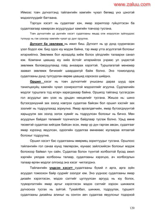 120
Иймээс товч дүгнэлтэнд тайлангийн хамгийн чухал бөгөөд үнэ цэнэтэй
мэдээллүүдийг багтаана.
Тэргүүн хэсэгт нь судалгааг хэн, ямар зорилгоор гүйцэтгэсэн ба
судалгаагаар хамарсан асуудлуудыг хамгийн товчоор тусгана.
Товч дүгнэлтийн үр дүнгийн хэсэгт судалгааны явцад олж илрүүлсэн зүйлүүдээс
түлхүүр нь гэж үзэхээр хамгийн чухал үр дүнг оруулна.
Дүгнэлт ба зөвлөмж нь ижил биш. Дүгнэлт нь үр дүнд сууриласан
үзэл бодол юм. Бид одоо юу мэдэж байна, тэр ямар утга агуулгатай болохыг
илэрхийлнэ. Зөвлөмж бол ирээдүйд хийж болох үйлдлийн талаархи санал
юм. Компани цаашид юу хийх ѐстойг илэрхийлэх учраас ул үндэстэй
зөвлөмж боловсруулахад гойд анхаарах хэрэгтэй. Туршлагатай менежер
заавал зөвлөмж бичихийг шаардахгүй байж болно. Энэ тохиолдолд
судалгааны дүнд тулгуурлан өөрөө цаашид хэрхэхээ шийднэ.
Оршил хэсэг нь товч дүгнэлтийг уншсаны дараа шууд орж
танилцахуйц хамгийн чухал сонирхолтой мэдээллийг агуулна. Судлаачийн
мэдлэг туршлага тод илэрч харагдахаар байна. Оршилд тайланд тусгагдсан
гол асуудлыг авч үзэх нь урьдач нөхцөлийг тусгана. Жишээ нь: шинэ
бүтээгдэхүүний зах зээлд нэвтрэх судалгаа байсан бол оршил хэсгийг зах
зээлийг нь тодруулахад зориулна. Ямар өрсөлдөгчийн, ямар бүтээгдхүүнтэй
харьцуулж зах зээлд эзлэх хувийг нь тодруулсан болохыг нь бичнэ. Мөн
асуудлын байдал төлөвийг түүхчилсэн байдлаар тусгаж болно. Урьд өмнө
төсөөтэй судалгаа хийгдэж байсан эсэх, ямар үр дүн гаргаж авсан, судалгааг
ямар хүрээнд явуулсан, одоогийн судалгаа өмнөхөөс юугаараа ялгаатай
болохыг тодруулна.
Оршил хэсэгт бас судалгааны өвөрмөц зорилтуудыг тусгана. Оршлоос
тайлангийн гол санаа юунд төвлөрсөн, юунаас зайлсхийсэн болохыг мэдэж
болохоор байвал тун сайн. Судалгаа болон түүнтэй холбоотой бусад ажил
хэргийн уялдаа холбооны талаар, судалгааны хэрэгцээ, ач холбогдлын
талаар өргөн мэдлэг олгоход энэ хэсэг чиглэгдэнэ.
Тайлангийн үндсэн хэсэгт судалгааны бүхий л арга, арга зүйн
асуудал томоохон байр суурийг эзэлдэг юм. Энэ үүднээс судалгааны ямар
дизайн хэрэглэсэн, мэдээ сэлтийг цуглуулсан аргууд нь юу болох,
түүвэрлэлтийн ямар аргыг хэрэглэсэн мэдээ сэлтийг хэрхэн шинжилж
дүгнэснээ тусгах нь зүйтэй. Тухайлбал, шинжих, тодруулах, туршилт
судалгааны дизайны алиныг нь сонгон авч судалгаа явуулсныг тодорхой
www.zaluu.comwww.zaluu.com
 