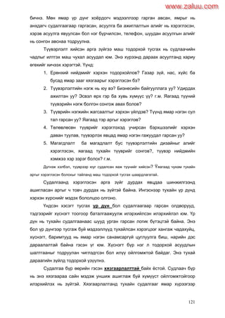 121
бичнэ. Мөн ямар үр дүнг хоѐрдогч мэдээллээр гарган авсан, ямрыг нь
анхдагч судалгаагаар гаргасан, асуулга ба ажиглалтын алийг нь хэрэглэсэн,
хэрэв асуулга явуулсан бол нэг бүрчилсэн, телефон, шуудан асуулгын алийг
нь сонгон авснаа тодруулна.
Түүвэрлэлт хийсэн арга зүйгээ маш тодорхой тусгах нь судлаачийн
чадлыг илтгэх маш чухал асуудал юм. Энэ хүрээнд дараах асуултанд хариу
өгөхийг хичээх хэрэгтэй. Үүнд:
1. Ерөнхий нийдмийг хэрхэн тодорхойлов? Газар зүй, нас, хүйс ба
бусад ямар зааг хязгаарыг хэрэглэсэн бэ?
2. Түүвэрлэлтийн нэгж нь юу вэ? Бизнесийн байгууллага уу? Удирдах
ажилтан уу? Эсвэл өрх гэр ба хувь хүмүүс үү? г.м. Яагаад түүний
түүвэрийн нэгж болгон сонгож авах болов?
3. Түүврийн нэгжийн жагсаалтыг хэрхэн үйлдэв? Түүнд ямар нэгэн сул
тал гарсан уу? Яагаад тэр аргыг хэрэглэв?
4. Төлөвлөсөн түүврийг хэрэглэхэд учирсан бэрхшээлийг хэрхэн
даван туулав, түүвэрлэх явцад ямар нэгэн гажуудал гарсан уу?
5. Магагдлалт ба магадлалт бус түүвэрлэлтийн дизайныг алийг
хэрэглэсэн, яагаад тухайн түүврийг сонгов?, түүвэр нийдмийн
хэмжээ хэр зэрэг болох? г.м.
Дүгнэж хэлбэл, түүврээр юуг судалсан яаж түүнийг хийсэн? Ÿяагаад чухам тухайн
аргыг хэрэглэсэн болохыг тайланд маш тодорхой тусгах шаардлагатай.
Судалгаанд хэрэглэсэн арга зүйг дурдах явцдаа шинжилгээнд
ашигласан аргыг ч товч дурдах нь зүйтэй байна. Ингэснээр тухайн үр дүнд
хэрхэн хүрснийг мэдэх бололцоо олгоно.
Үндсэн хэсэгт тусгах үр дүн бол судалгаагаар гарсан олдворууд,
тэдгээрийг хүснэгт тоогоор баталгаажуулж илэрхийлсэн илэрхийлэл юм. Үр
дүн нь тухайн судалгаанаас шууд урган гарсан логик бүтэцтэй байна. Энэ
бол үр дүнгээр тусгаж буй мэдээллүүд тухайлсан хэрэгцээг хангаж чадахуйц,
хүснэгт, баримтууд нь ямар нэгэн санамсаргүй цуглуулга биш, нарийн дэс
дараалалтай байна гэсэн үг юм. Хүснэгт бүр нэг л тодорхой асуудлын
шалтгааныг тодруулан чиглэдгсэн бол илүү ойлгомжтой байдаг. Энэ тухай
дараагийн зүйлд тодорхой үзүүлнэ.
Судалгаа бүр өөрийн гэсэн хязгаарлалттай байх ѐстой. Судлаач бүр
нь энэ хязгаараа сайн мэдэж уншиж ашиглаж буй хүмүүст ойлгомжтойгоор
илэрхийлэх нь зүйтэй. Хязгаарлалтанд тухайн судалгааг ямар хүрээгээр
www.zaluu.comwww.zaluu.com
 