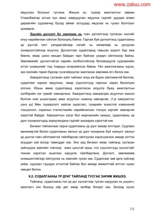 122
явуулсан болохыг тусгана. Жишээ нь: түүвэр ажиглалтыг зөвхөн
Улаанбаатар хотын хүн амыг хамрууулан явуулна гэдгийг дурдаж өгвөл
дараагийн судлаачид бусад аймаг хотуудад явуулах нь чухал болгохыг
уухаарна.
Эцсийн дүгнэлт ба зөвлөмж нь товч дүгнэлтэнд тусгасан хэсгийг
илүү нарийвчлан ойлгож болохуйц байна. Гаргаж буй дүгнэлтэнд судалгааны
үр дүнтэй нягт уялдаатайгаар нэгийг нь нөгөөгөөр нь ургуулан
сонирхолтойгоор өгүүлнэ. Дүгнэлтээс судалгаанд тавьсан зорилт бүр яаж
биелж, ямар шинэ нөхцөл байдал гарч байгааг ухаарч ойлгохоор байна.
Зөвлөмжийг дүгнэлтэйгээ нарийн холбоотойгоор боловсруулж судлаачийн
итгэл үнэмшлийг тод томруун илэрхийлсэн байна. Үйл ажиллагааны хүрээ,
зах зээлийн төрөл бүрээр гүнзгийрүүлэн заагласан зөвлөмж өгч болох юм.
Хавсралтанд тусгасан зүйл тайланг илүү иж бүрэн ойлгомжтой болгож,
судалгааг хэрхэн явуулсан, ямар үзүүлэлтүүд гарсныг харах бололцоо
олгоно. Юуны өмнө судалгаанд хэрэглэсэн асуулга буюу ажиглалтын
хэлбэрийн нэг хувийг хавсаргана. Хавсралтанд хавсрагдах асуулгын жишээ
болгож ном уншигчдаас авах асуулгыг номонд хавсаргав. (1-р хавсралтыг
үзнэ үү) Мөн түүвэрлэлт хийсэн зураглал, түүврийн зохистой хэмжээний
тооцоолол, сорилын статистикийн нарийвчилсан тооцоо зэргийг хавсаргах
хэрэгтэй байдаг. Хавсралтын хэсэг бол мэргэжлийн хүмүүс, судалгааны үр
дүнг сонирхогчдод зориулагдана гэдгийг анхаарах хэрэгтэй юм.
Бичмэл тайлангаас гадна судалгааны үр дүнг амаар илтгэдэг. Судлаач
менежертэй болон судалгааны ажлын үр дүнг сонирхож буй хүмүүст ажлын
үр дүнгээ товч ойлгомжтой тайлбарлан ойлгуулах хэрэгцээнээс амаар илтгэх
асуудал зүй ѐсоор тавигддаг юм. Энэ үед бичмэл ямар тайланд тусгасан
зүйлүүдээ хамгийн товчоор ээмх цэгцтэй ярьж, гол үзүүлэлтүүд хүснэгтийг
техник хэрэгсэл ашиглан харуулж тайлбарлана. Дүгнэлт, зөвлөмжөө
үнэмшилтэйгээр ойлгуулах нь хамгийн чухал юм. Судалгааг зөв арга зүйгээр
хийж, судлаач түүндээ итгэлтэй байгаа бол амаар амжилттай илтгэх чухал
нөхцөл болно.
99..22.. ССУУДДААЛЛГГААААННЫЫ ҮҮРР ДДҮҮННГГ ТТААЙЙЛЛААННДД ТТУУССГГААХХ ЗЗААРРИИММ ЖЖИИШШЭЭЭЭ..
Тайланд судалгааны гол үр дүг хүснэгтээр тусган харуулах нь уншигч,
ажиглагч хэн бүхэнд ойр дөт амар хялбар болдог юм. Эхлээд хүсэл
www.zaluu.comwww.zaluu.com
 