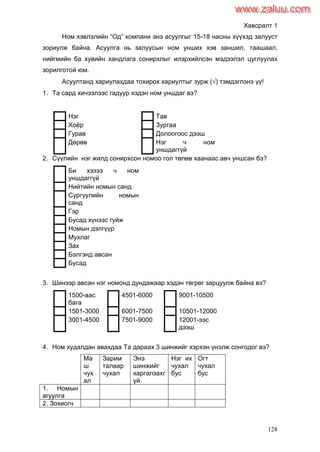 128
Хавсралт 1
Ном хэвлэлийн “Од” компани энэ асуулгыг 15-18 насны хүүхэд залууст
зориулж байна. Асуулга нь залуусын ном унших хэв заншил, таашаал,
нийгмийн ба хувийн хандлага сонирхлыг илэрхийлсэн мэдээлэл цуглуулах
зорилготой юм.
Асуултанд хариулахдаа тохирох хариултыг зурж () тэмдэглэнэ үү!
1. Та сард хичээлээс гадуур хэдэн ном уншдаг вэ?
Нэг Тав
Хоѐр Зургаа
Гурав Долоогоос дээш
Дөрөв Нэг ч ном
уншдаггүй
2. Сүүлийн нэг жилд сонирхсон номоо гол төлөв хаанаас авч уншсан бэ?
Би хэзээ ч ном
уншдаггүй
Нийтийн номын санд
Сургуулийн номын
санд
Гэр
Бусад хүнээс гуйж
Номын дэлгүүр
Мухлаг
Зах
Бэлгэнд авсан
Бусад
3. Шинээр авсан нэг номонд дундажаар хэдэн төгрөг зарцуулж байна вэ?
1500-аас
бага
4501-6000 9001-10500
1501-3000 6001-7500 10501-12000
3001-4500 7501-9000 12001-ээс
дээш
4. Ном худалдан авахдаа Та дараах 3 шинжийг хэрхэн үнэлж сонгодог вэ?
Ма
ш
чух
ал
Зарим
талаар
чухал
Энэ
шинжийг
харгалзахг
үй
Нэг их
чухал
бус
Огт
чухал
бус
1. Номын
агуулга
2. Зохиогч
www.zaluu.comwww.zaluu.com
 