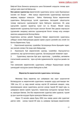 13
байртай болж бизнесээ өргөжүүлэх шинэ боломжийг илрүүлэх талаар эрэл
хайгуул хийх хэрэгтэй байгаа юм.
Бие даасан судлаачид маркетингийн судалгааны орчны чухал бүрэлдэхүүн
хэсгийн нэг болдог . Ийм хүмүүс маркетингийн судалгаагаар мэргэшиж
өвөрмөц чадварыг эзэмшсэн байна. Компаниуд болон маркетингийн
судалгааны байгууллагууд тусгай судалгааны төслүүдийг гүйцэтгүүлэх
талаар мэргэшсэн судлаачидтай гэрээ байгуулж ажиллана. Их дээд
сургуулийн судлаач эрдэмтэд чухал хүч нь болдог. Манай оронд
маркетингийн судлаачид бэлтгэгдэж эхэлсэн боловч бие даасан мэргэшсэн
судлаачийн зиндаанд ажиллах судлаачидтай болох талаар илүү анхаарч
ажиллах шаардлагатай болоод байна.
Судалгааны дотоод цөмийг бүрдүүлж байдаг маркетингийн судалгааны
албадыг зохион байгуулахдаа дараах гурван үндсэн шинжийн аль нэгийг гол
болгон баримтлана. Үүнд:
1. Хэрэглээний хүрээгээр, тухайлбал, бүтээгдэхүүн болон брэндийн төрөл,
зах зээлийн сегмент ба газар зүйн байршлаар
2. Хэрэгжүүлж буй маркетингийн үүргээр, тухайлбал, борлуулалтын
шинжилгээ, зар сурталчилгааны судалгаа , бүтээгдэхүүний төлөвлөлт зэрэг
3. Судалгаанд хэрэглэж буй арга хэрэгслээр , тухайлбал, математик
статистикийн шинжилгээ, орон нутгийн сурвалжлага ба асуулгын дизайн гэх
мэт.
Том компанийн маркетингийн судалгааны албадыг бүрдүүлэхдээ эдгээр
шинжүүдийг хослуулан зохион байгуулах нь бий.
Маркетер ба маркетингийн судалгааны чиглэлүүд
Менежер буюу маркетер хүн шийдвэрээ хир зэрэг үндэслэлтэй
боловсруулах нь маркетингийн судалгааны чанараас шууд шалтгаалдаг юм.
1994 оны 4,5 –р сард манай нилээд нэртэй 20 компаний захирал, эзэд,
менежерүүдээс авсан судалгааны дүнгээс үзэхэд тэдний 80 гаруй хувь нь
шийдвэрээ зөвхөн хувийн туршлага, таамаглалд тулгуурлан гаргадаг болох
нь харагдаж байлаа. Энэ бол маркетингийн судалгаа хийж сураагүй, түүний
үр дүнг ашиглах асуудал бүрэн орхигдсон байсан хэрэг.
Харин 10 жилийн дараа буюу 2004 оны намар дахин ийм судалгааг
давтан хийж үзэхэд тэдний 80 хувь нь шийдвэр гаргахдаа маркетингийн
www.zaluu.comwww.zaluu.com
 