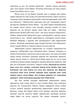 14
судалгааны үр дүн, зах зээлийн мэдээллийг хамгийн түрүүнд харгалзан
үздэг гэсэн хариулт өгсөн байсан. Ингэхлээр монголчууд зах зээлд ухаалаг
алхдаг болж байна гэсэн үг л дээ.
Монгол хүнд нэг үеэ бодвол менежер гэдэг үг удирдах арга ухааны
нарийн мэргэжилтэн гэдэг утгаар илүү ойлгомжтой болжээ. Харин түүнтэй эн
тэнцүүгээр ойлгож амьдралд хэрэгжүүлбэл зохилтой маркетерийн тухай 1994
онд хэвлүүлсэн “ Маркетингийн судалгааны арга зүй” товхимолдоо зохиогч
дэлгэрэнгүй тайлбарлан бичиж байлаа . Тэр үеийг бодвол бизнесийнхэний
зах зээлийг ойлгох ойлголт илүү гүнзгийрч ялангуяа сүүлийн 3-4 жилд
маркетер гэж хэн болохыг мэдэрч эхэлж байх шиг байна. Монголын
Маркетингийн Холбоо 2004 оноос эхлэн “ Зах зээлд тэргүүлэгч байгууллага”,
“Шилдэг маркетингтай байгууллага”-уудыг шалгаруулахын зэрэгцээ ажлын
үзүүлэлтээр нь оны “ Шилдэг маркетерууд”-ыг шалгаруулж эхэлсэн билээ.
Өнөөгийн байдлаар 3 удаагийн ийм шалгаруулалтыг хийж маркетингийн
ухааныг бизнесийн хөгжлийнхөө суурь асуудал болгосон олон байгууллага,
хүмүүс тодроод байгаа нь томоохон дэвшил гэж үзэх үндэстэй.
Маркетерийн агуулгыг маркетингийн нэг түгээмэл тодорхойлолттой
уялдуулан тайлбарлавал илүү ойлгомжтой бизээ. Таашаал сонирхолд нь
нийцсэн бүтэээгдэхүүн, үйлчилгээг хэрэглэгчдэд хүргэх, зах зээлд эзлэх байр
сууриа олоход чиглэгдсэн хүмүүсийн идэвхтэй үйл ажиллагааг маркетинг
хэмээн практик талаас нь ойлгож болох бөгөөд хэрэв аль нэг тал нь нөгөө
талтайгаа солилцоо хийхийг идэвхийлэн оролдож байгаа бол маркетер, хоѐр
дахь тал нь боломжит түнш болно. Тодруулж хэлбэл, өөр бусад хэн нэгнээс
ямар нэгэн үнэт чанарыг солилцож авахад бэлэн бөгөөд тийм нөөц
боломжийг эрж хайж байгаа хэн нэгэн бол маркетер юм. Маркетер
түншээсээ ямар нэгэн зүйлийг худалдах буюу худалдан авах тухай
хариулт авахыг хүсэж байдаг. Энэ утгаараа маркетер нэг тохиолдолд
худалдагч, нөгөө тохиолдолд худалдан авагч байж болно.
Зах зээл хөгжсөн орнуудад маркетерийг маркетингийн ухааны
мэргэжилтэн гэдэг утгаар ойлгох нь илүү түгээмэл байна. Пүүс компаниас
хэрэглэгч ба түншүүдтэйгээ байнгын бөгөөд найдвартай хэлхээ холбоо
тогтоож түнийгээ хадгалан өргөжүүлэхэд маркетингийн зорилго оршдог.
Оролцогч талууд бие биедээ бүрэн итгэж амласан амлалтаа биелүүлж
харилцан ашигтай ажиллаж байвал маркетингийн зарчимаар ажиллаж
чадаж байна гэж дүгнэх үндэстэй. Энэ нөхцөл боломжийг хангагч,
www.zaluu.comwww.zaluu.com
 