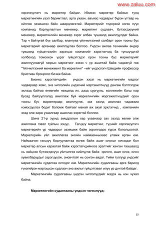 15
хэрэгжүүлэгч нь маркетер байдаг. Иймээс маркетер байхын тулд
маркетингийн үзэл баримтлал, арга ухаан, авъяас чадварыг бүрэн утгаар нь
ойлгож эзэмшсэн байх шаардлагатай. Маркетерийг тодорхой нэгэн пүүс
компанид борлуулалтын менежер, маркетинг судлаач, бүтээгдхүүний
менежер, маркетингийн менежер зэрэг албан тушаалд ажиллуулдаг байна.
Тэр ч байтугай бүх салбар, ялангуяа үйлчилгээний салбарт орон тооны бус
маркетерийг өргөнөөр ажиллуулах боллоо. Үндсэн ажлаа техникийн өндөр
түвшинд гүйцэтгэхийн зэрэгцээ компанийг хэрэглэгчид ба түншүүдтэй
холбоход томоохон үүрэг гүйцэтгэдэг орон тооны бус маркетерийг
ажиллуулаагүй газрын маркетинг хэзээ ч үр ашигтай байж чадахгүй гэж
“Үйлчилгээний менежмент ба маркетинг” –ийг үндэслэгч Шведийн профессор
Кристиан Кронроос бичиж байна.
Бизнес хэрэглэгчдийн үндсэн хэсэг нь маркетингийн мэдлэг
чадвараар хомс, энэ чиглэлийн үндэсний мэргэжилтнүүд дөнгөж бэлтгэгдэж
эхлээд байгаа өнөөгийн нөхцөлд их, дээд сургууль, коллежийн багш нар
бусад байгууллагад ажиллаж буй маркетингийн мэргэжилтнүүдийг орон
тооны бус маркетераар ажиллуулж, зах зээлд ажиллах чадавхиа
нэмэгдүүлэх бодит боломж байгааг манай аж ахуй эрхлэгчид , компанийн
эзэд олж харж ухаалгаар ашиглах хэрэгтэй боллоо.
Шинэ 21-р зуунд амьдралын хар ухаанаар зах зээлд хөлөө олж
ажиллана гэвэл туйлын хэцүү. Гагцхүү маркетинг, түүнийг хэрэгжүүлэгч
маркетерийн ур чадварыг эзэмшиж байж зорилгодоо хүрэх бололцоотой.
Маркетерийн үйл ажиллагаа энгийн наймаачныхаас үлэмж өргөн юм.
Наймаачин гагцхүү борлуулалтаа өсгөж байж ашиг олохыг хичээдэг бол
маркетер алсын хараатай байж хэрэглэгчдийнхээ эрэлтийг ханган таашаалд
нь нийцсэн бүтээгдэхүүн үйлчилгээ нийлүүлж байж орлого, ашиг олох, олон
хувилбаруудыг зэрэгцүүлж, оновчтойг нь сонгон авдаг. Тийм тулгуур үндсийг
маркетингийн судалгаа олгодог юм. Маркетингийн судалгааны арга барилд
гүнзгийрэн мэргэшсэн судлаач энэ ажлыг гүйцэтгэвэл илүү үр дүнтэй байдаг.
Маркетингийн судалгааны үндсэн чиглэлүүдийг мэдэх нь нэн чухал
байна.
Маркетингийн судалгааны үндсэн чиглэлүүд:
www.zaluu.comwww.zaluu.com
 