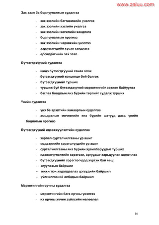 16
Зах зээл ба борлуулалтын судалгаа
- зах зээлийн багтаамжийн үнэлгээ
- зах зээлийн хэсгийн үнэлгээ
- зах зээлийн хөгжлийн хандлага
- борлуулалтын прогноз
- зах зээлийн чадавхийн үнэлгээ
- хэрэглэгчдийн хүсэл хандлага
- өрсөлдөгчийн зах зээл
Бүтээгдэхүүний судалгаа
- шинэ бүтээгдхүүний санаа олох
- бүтээгдхүүний концепци бий болгох
- бүтээгдхүүнийг турших
- туршиж буй бүтээгдхүүний маркетингийг зохион байгуулах
- баглаа боодлын янз бүрийн төрлийг судалж турших
Үнийн судалгаа
- үнэ ба эрэлтийн хамаарлын судалгаа
- амьдралын мөчлөгийн янз бүрийн шатууд дахь үнийн
бодлогын прогноз
Бүтээгдхүүний идэвхжүүлэлтийн судалгаа
- зарлал сурталчилгааны үр ашиг
- мэдээллийн хэрэгслүүдийн үр ашиг
- сурталчилгааны янз бүрийн хувилбаруудыг турших
- идэвхжүүлэлтийн хэрэгсэл, аргуудыг харьцуулан шинэчлэх
- бүтээгдхүүнийг хэрэглэгчдэд хүргэж буй явц:
- агуулахын байршил
- жижиглэн худалдаалах цэгүүдийн байршил
- үйлчилгээний албадын байршил
Маркетингийн орчны судалгаа
- маркетингийн бага орчны үнэлгээ
- их орчны хүчин зүйлсийн нөлөөлөл
www.zaluu.comwww.zaluu.com
 