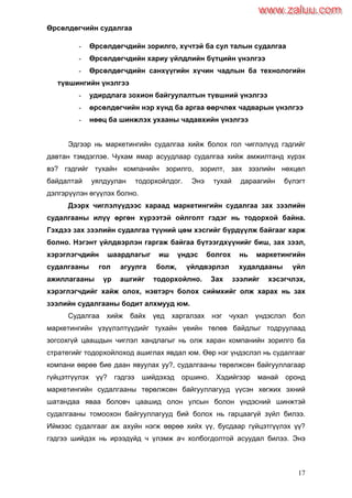 17
Өрсөлдөгчийн судалгаа
- Өрсөлдөгчдийн зорилго, хүчтэй ба сул талын судалгаа
- Өрсөлдөгчдийн хариу үйлдлийн бүтцийн үнэлгээ
- Өрсөлдөгчдийн санхүүгийн хүчин чадлын ба технологийн
түвшингийн үнэлгээ
- удирдлага зохион байгуулалтын түвшний үнэлгээ
- өрсөлдөгчийн нэр хүнд ба аргаа өөрчлөх чадварын үнэлгээ
- нөөц ба шинжлэх ухааны чадавхийн үнэлгээ
Эдгээр нь маркетингийн судалгаа хийж болох гол чиглэлүүд гэдгийг
давтан тэмдэглэе. Чухам ямар асуудлаар судалгаа хийж амжилтанд хүрэх
вэ? гэдгийг тухайн компанийн зорилго, зорилт, зах зээлийн нөхцөл
байдалтай уялдуулан тодорхойлдог. Энэ тухай дараагийн бүлэгт
дэлгэрүүлэн өгүүлэх болно.
Дээрх чиглэлүүдээс хараад маркетингийн судалгаа зах зээлийн
судалгааны илүү өргөн хүрээтэй ойлголт гэдэг нь тодорхой байна.
Гэхдээ зах зээлийн судалгаа түүний цөм хэсгийг бүрдүүлж байгааг харж
болно. Нэгэнт үйлдвэрлэн гаргаж байгаа бүтээгдхүүнийг биш, зах зээл,
хэрэглэгчдийн шаардлагыг иш үндэс болгох нь маркетингийн
судалгааны гол агуулга болж, үйлдвэрлэл худалдааны үйл
ажиллагааны үр ашгийг тодорхойлно. Зах зээлийг хэсэгчлэх,
хэрэглэгчдийг хайж олох, нэвтэрч болох сиймхийг олж харах нь зах
зээлийн судалгааны бодит алхмууд юм.
Судалгаа хийж байх үед харгалзах нэг чухал үндэслэл бол
маркетингийн үзүүлэлтүүдийг тухайн үеийн төлөв байдлыг тодруулаад
зогсохгүй цаашдын чиглэл хандлагыг нь олж харан компанийн зорилго ба
стратегийг тодорхойлоход ашиглах явдал юм. Өөр нэг үндэслэл нь судалгааг
компани өөрөө бие даан явуулах уу?, судалгааны төрөлжсөн байгууллагаар
гүйцэтгүүлэх үү? гэдгээ шийдэхэд оршино. Хэдийгээр манай оронд
маркетингийн судалгааны төрөлжсөн байгууллагууд үүсэн хөгжих эхний
шатандаа яваа боловч цаашид олон улсын болон үндэсний шинжтэй
судалгааны томоохон байгууллагууд бий болох нь гарцаагүй зүйл билээ.
Иймээс судалгааг аж ахуйн нэгж өөрөө хийх үү, бусдаар гүйцэтгүүлэх үү?
гэдгээ шийдэх нь ирээдүйд ч үлэмж ач холбогдолтой асуудал билээ. Энэ
www.zaluu.comwww.zaluu.com
 
