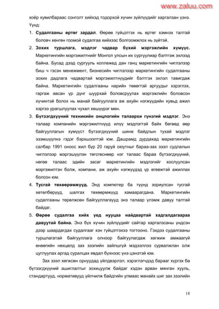 18
хоѐр хувилбараас сонголт хийхэд тодорхой хүчин зүйлүүдийг харгалзан үзнэ.
Үүнд:
1. Судалгааны өртөг зардал. Өөрөө гүйцэтгэх нь өртөг хэмнэх талтай
боловч хөнгөн гоомой судалгаа хийхээс болгоомжлох нь зүйтэй.
2. Зохих туршлага, мэдлэг чадвар бүхий мэргэжлийн хүмүүс.
Маркетингийн мэргэжилтнийг Монгол улсын их сургуулиар бэлтгэж эхлээд
байна. Бусад дээд сургууль коллежед дан ганц маркетингийн чиглэлээр
биш ч гэсэн менежмент, бизнесийн чиглэлээр маркетингийн судалгааны
зохих дадлага чадвартай мэргэжилтнүүдийг бэлтгэх эхлэл тавигдаж
байна. Маркетингийн судалгааны нарийн төвөгтэй аргуудыг хэрэглэх,
гаргаж авсан үр дүнг шуурхай боловсруулах мэргэжлийн боловсон
хүчинтэй болох нь манай байгууллага аж ахуйн нэгжүүдийн хувьд ажил
хэргээ урагшлуулах чухал хөшүүрэг мөн.
3. Бүтээгдхүүний техникийн онцлогийн талаархи гүнзгий мэдлэг. Энэ
талаар компанийн мэргэжилтнүүд илүү мэдлэгтэй байх бөгөөд өөр
байгууллагын хүмүүст бүтээгдхүүний шинж байдлын тухай мэдлэг
эзэмшүүлнэ гэдэг бэрхшээлтэй юм. Дашрамд дурдахад маркетингийн
салбар 1991 оноос жил бүр 20 гаруй оюутныг бараа-зах зээл судлалын
чиглэлээр мэргэшүүлэн төгсгөснөөр нэг талаас бараа бүтээгдхүүний,
нөгөө талаас эдийн засаг маркетингийн мэдлэгийг хослуулсан
мэргэжилтэн болж, компани, аж ахуйн нэгжүүдэд үр өгөөжтэй ажиллах
болсон юм.
4. Тусгай төхөөрөмжүүд. Энд компютер ба түүнд зориулсан тусгай
хөтөлбөрүүд, шалгах төхөөрмжүүд хамаарагдана. Маркетингийн
судалгааны төрөлжсөн байгууллагаууд энэ талаар үлэмж давуу талтай
байдаг.
5. Өөрөө судалгаа хийх үед нууцаа найдвартай хадгалдагаараа
давуутай байна. Энэ бүх хүчин зүйлүүдийг сайтар харгалзсаны үндсэн
дээр шаардагдах судалгааг хэн гүйцэтгэхээ тогтооно. Гэхдээ судалгааны
туршлагатай байгууллага олноор байгуулагдаж хөгжиж амжаагүй
өнөөгийн нөхцөлд зах зээлийн зайлшгүй мэдээллээ сурвалжлан олж
цуглуулах аргад суралцах явдал бүхнээс үнэ цэнэтэй юм.
Зах зээл хөгжсөн орнуудад үйлдвэрлэл, хэрэглэгчдэд барааг хүргэх ба
бүтээгдхүүний ашиглалтыг зохицуулж байдаг хэдэн арван мянган хууль,
стандартууд, нормативууд үйлчилж байдгийн улмаас манайх шиг зах зээлийн
www.zaluu.comwww.zaluu.com
 