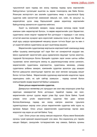 19
туршлагагүй орон гадаад зах зээлд гарахад гадаад орны мэргэжлийн
байгууллагын туслалцааг ашиглах нь зарим тохиолдолд зөв байж болно.
Ялангуяа экспортлогч зах зээлийн судалгааны ямар ч туршлагагүй буюу
судалгаа хийх хангалттай хэмжээний нөөцгүй, хэл, соѐл, ѐс заншлыг нь
мэдэхгүйгээс үүсэх саад бэрхшээлийг давах зорилгоор мэргэжлийн
байгууллагад захиалга өгч судалгаа хийлгэнэ.
Эцэст нь компанийн захирал, эздэд хандаж хэлэхэд хэрэв танай
компани сайн маркетертай болсон, та өөрөө маркетингийн үзэл баримтлал,
судалгааны зохих мэдлэг чадвартай бол дотоодын ч гадаадын ч зах зээлд
итгэлтэй ажиллах хүчирхэг арга хэрэгслийг эзэмшлээ гэсэн үг юм. Жижиг аж
ахуй хурц ширүүн өрсөлдөөний нөхцөлд оршин тогтнох бодит дүн нь мөн л
ул үндэстэй хийсэн судалгааны үр дүнг ашиглахад оршино.
Маркетингийн судалгаагаар мэргэшсэн мэргэжилтнийг компаниуд ямар
албан тушаалд ажиллуулдаг вэ? гэдэг бол нэг сонирхолтой асуудал юм.
Шинэ судлаачийг хэрэглэгчийн дунд сурвалжлага явуулдаг туслах ажилтан,
тодорхой бүтээгдэхүүн болон брэндийн судлаач зэрэг анхан шатны албан
тушаалаас эхлэн ажиллуулж ажилд нь дадлагажуулснаар ахлах шинжээч,
маркетингийн судалгааны мэргэжилтэн, судалгааны менежер, улмаар
судалгааны албаны захирал, компанийн судалгаа эрхэлсэн дэд захирал
болтол дэвшүүлэн ажиллуулдаг практик зах зээл хөгжсөн орнуудад жишиг
болон тогтсон байна. Маркетингийн судлаачид мэргэжлийн мэдлэгээс гадна
харилцааны соѐл, ес зүйг сайтар эзэмшсэн , гадаад хэлний болон
компьютерийн өндөр мэдлэгтэй байхыг шаардана.
Олон улсын маркетингийн судалгаа.
Даяаршлын нөлөөгөөр улс орнуудын зах зээл өөр хоорондоо улам бүр
харилцан хамааралтай болж дотоодын төдийгүй гадаад зах зээл,
маркетингийн орчныг судлах явдал улам бүр чухал болж байна. Үүний
улмаас олон улсйн маркетингийн судалгаа бие даан хөгжих
боллоо.Компаниуд гадаад зах зээлд нэвтрэн ажиллах туршлага
хуримтлуулахын хирээр олон улсын маркетингийн судалгаа хийх хүрээ нь
өргөжиа байдаг. Олон улсын маркетингийн судалгаагаар гаргаж авах
мэдээлэл хэд хэдэн үе шаттай байна. Үүнд:
I шат. Олон улсын зах зээлд нэвтрэх мэдээлэл. Юуны өмнө бизнесийн
орчины тухай ерөнхий мэдээллүүдийг олж авна. Энэ мэдээлэлд улс төрийн
нөхцөл байдал, санхүүгийн тогтворжилтийн хир хэмжээ, байгаль орчины
www.zaluu.comwww.zaluu.com
 