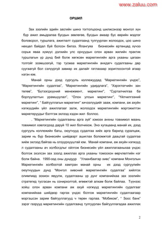 2
ООРРШШИИЛЛ
Зах зээлийн эдийн засгийн шинэ тогтолцоонд шилжсэнээр монгол хүн
бүр ажил амьдралаа бусдын зөвлөгөө, бусдын амаар бус өөрийн мэдлэг
боловсрол, туршлага, ажиглалт судалгаанд тулгуурлан жолоодох, цоо шинэ
нөхцөл байдал буй болсон билээ. Ялангуяа бизнесийн ертөнцөд хүчээ
сорьж яваа хүмүүс дэлхийн улс орнуудын олон арван жилийн практик
туршлагын үр дүнд бий болж хөгжсөн маркетингийн арга ухааны цагаан
толгойг эзэмшээгүй, тэр тусмаа маркетингийн анхдагч судалгааны дөр
суугаагүй бол сэлүүргүй завиар их далайг гатлахаар зориглосонтой агаар
нэгэн юм.
Манай орны дээд сургууль коллежуудад “Маркетингийн үндэс”,
“Маркетингийн судалгаа”, “Маркетингийн удирдлага”, “Хэрэглэгчийн зан
төлөв”, “Бүтээгдхүүний менежмент, маркетинг”, “Cурталчилгаа ба
борлуулалтын урамшуулал”, “Oлон улсын маркетинг”, “Үйлчилгээний
маркетинг”, “ Байгууллагын маркетинг” хичээлүүдийг зааж, компани, аж ахуйн
нэгжүүдийн үйл ажиллагааг залж, жолоодох маркетингийн мэргэжилтэн
маркетеруудыг бэлтгэж эхлээд хэдэн жил боллоо.
. “Маркетингийн судалгааны арга зүй” хэмээх анхны товхимол маань
товхимол хэвлэгдээд даруй 10 жил болчихож. Энэ хугацаанд манай их, дээд
сургууль коллежийн багш, оюутнууд судалгаа хийх арга барилд суралцаж,
зарим нь бүр бизнесийн шийдвэрт ашиглах боломжтой даацтай судалгаа
хийж эхлээд байгаа нь олзуурхууштай юм. Манай компани, аж ахуйн нэгжүүд
л судалгааны ач холбогдлыг ойлгож бизнесийн үйл ажиллагааныхаа үндэс
болгож эхэлсэн зах зээлд ажиллах арга ухааны томоохон өөрчлөлтийн нэг
болж байна. 1990-ээд оны дундуур “Улаанбаатар хивс” компани Монголын
Маркетингийн холбоотой хамтран манай орны их дээд сургуулийн
оюутнуудын дунд “Монгол хивсний маркетингийн судалгаа” хийлгэх
олимпиад зохион явуулж, судалгааны үр дүнг компанийхаа зах зээлийн
стратегид тусгасан нь сонирхолтой, өгөөжтэй алхам болж байлаа. Түүнээс
хойш олон арван компани аж ахуй нэгжүүд маркетингийн судалгааг
компанийхаа шийдвэр гаргах үндэс болгож маркетингийн судалгаагаар
мэргэшсэн зарим байгууллагууд ч төрөн гарлаа. “Мобиком”, “ Зоос банк”
зэрэг газрууд маркетингийн судалгаанд тулгуурлан байгууллагадаа ажиллах
www.zaluu.comwww.zaluu.com
 