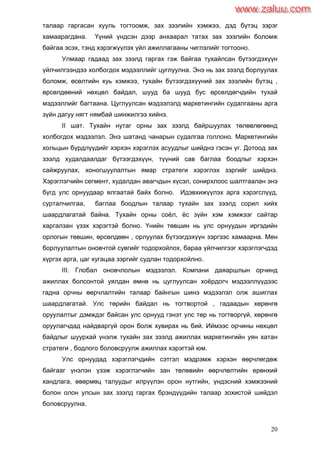 20
талаар гаргасан хууль тогтоомж, зах зээлийн хэмжээ, дэд бүтэц зэрэг
хамаарагдана. Үүний үндсэн дээр анхаарал татах зах зээлийн боломж
байгаа эсэх, тэнд хэрэгжүүлэх үйл ажиллагааны чиглэлийг тогтооно.
Улмаар гадаад зах зээлд гаргах гэж байгаа тухайлсан бүтээгдэхүүн
үйлчилгээндээ холбогдох мэдээллийг цуглуулна. Энэ нь зах зээлд борлуулах
боломж, өсөлтийн хуь хэмжээ, тухайн бүтээгдэхүүний зах зээлийн бүтэц ,
өрсөлдөөний нөхцөл байдал, шууд ба шууд бус өрсөлдөгчдийн тухай
мэдээллийг багтаана. Цуглуулсан мэдээлэлд маркетингийн судалгааны арга
зүйн дагуу нягт нямбай шинжилгээ хийнэ.
II шат. Тухайн нутаг орны зах зээлд байршуулах төлөвлөгөөнд
холбогдох мэдээлэл. Энэ шатанд чанарын судалгаа голлоно. Маркетингийн
хольцын бүрдлүүдийг хэрхэн хэрэглэх асуудлыг шийднэ гэсэн үг. Дотоод зах
зээлд худалдаалдаг бүтээгдэхүүн, түүний сав баглаа боодлыг хэрхэн
сайжруулах, хоногшуулалтын ямар стратеги хэрэглэх зэргийг шийднэ.
Хэрэглэгчийн сегмент, худалдан авагчдын хүсэл, сонирхлоос шалтгаалан энэ
бүгд улс орнуудаар ялгаатай байх болно. Идэвхижүүлэх арга хэрэгслүүд,
сурталчилгаа, баглаа боодлын талаар тухайн зах зээлд сорил хийх
шаардлагатай байна. Тухайн орны соѐл, ѐс зүйн хэм хэмжээг сайтар
харгалзан үзэх хэрэгтэй болно. Үнийн төвшин нь улс орнуудын иргэдийн
орлогын төвшин, өрсөлдөөн , орлуулах бүтээгдэхүүн зэргээс хамаарна. Мөн
борлуулалтын оновчтой сувгийг тодорхойлох, бараа үйлчилгээг хэрэглэгчдэд
хүргэх арга, цаг хугацаа зэргийг судлан тодорхойлно.
III. Глобал оновчлолын мэдээлэл. Компани даяаршлын орчинд
ажиллах болсонтой уялдан өмнө нь цуглуулсан хоѐрдогч мэдээллүүдээс
гадна орчны өөрчлалтийн талаар байнгын шинэ мэдээлэл олж ашиглах
шаардлагатай. Улс төрийн байдал нь тогтвортой , гадаадын хөрөнгө
оруулалтыг дэмждэг байсан улс орнууд гэнэт улс төр нь тогтворгүй, хөрөнгө
оруулагчдад найдваргүй орон болж хувирах нь бий. Иймээс орчины нөхцөл
байдлыг шуурхай үнэлж тухайн зах зээлд ажиллах маркетингийн уян хатан
стратеги , бодлого боловсруулж ажиллах хэрэгтэй юм.
Улс орнуудад хэрэглэгчдийн сэтгэл мэдрэмж хэрхэн өөрчлөгдөж
байгааг үнэлэн үзэж хэрэглэгчийн зан төлөвийн өөрчлөлтийн ерөнхий
хандлага, өвөрмөц талуудыг илрүүлэн орон нутгийн, үндэсний хэмжээний
болон олон улсын зах зээлд гаргах брэндүүдийн талаар зохистой шийдэл
боловсруулна.
www.zaluu.comwww.zaluu.com
 