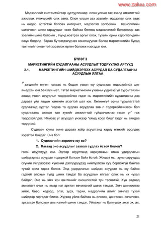 21
Мэдээллийг системтэйгээр цуглуулснаар олон улсын зах зээлд амжилттай
ажиллах түлхүүрийг олж авна. Олон улсын зах зээлийн мэдээлэл олж авах
нь өндөр өртөгтэй боловч интернет, мэдээлэл холбооны технологийн
шинэчлэл шинэ гарцуудыг нээж байгаа бөгөөд мэдээлэлтэй болсоноор зах
зээлийн шинэ боломж , түүнд нэвтрэх аргыг олох, тухайн орны хэрэглэгчдийн
оюун бодолд бараа бүтээгдэхүүнээ хоногшуулах болон маркетингийн бусад
тактикийг оновчтой хэрэглэх өргөн боломж нээгддэг юм.
ББҮҮЛЛЭЭГГ 22
ММААРРККЕЕТТИИННГГИИЙЙНН ССУУДДААЛЛГГААААННЫЫ ААССУУУУДДЛЛЫЫГГ ТТООДДРРУУУУЛЛААХХ ААРРГГУУУУДД
22..11.. ММААРРККЕЕТТИИННГГИИЙЙНН ШШИИЙЙДДВВЭЭРРЛЛЭЭХХ ААССУУУУДДААЛЛ ББАА ССУУДДААЛЛГГААААННЫЫ
ААССУУУУДДЛЛЫЫНН ЯЯЛЛГГАААА
зэгдлийн өнгөн талаас нь бодож үзвэл юу судлахаа тодорхойлох шиг
амархан юм байхгүй мэт. Гэтэл маркетингийн ухааны үүднээс ул суурьтайхан
аваад үзвэл асуудлыг тодорхойлох гэдэг нь маркетингийн судалгааны дэс
дараат үйл явцын хамгийн эгзэгтэй шат юм. Хөгжингүй орны туршлагатай
судлаачид хүртэл “хэрэв та судлах асуудлаа зөв л тодорхойлчихсон бол
судалгааны ажлын тал хувийг амжилттай гүйцээчихлээ гэсэн үг” гэж
тодорхойлдог. Иймээс уг асуудал үнэхээр “хямд хоол биш” гэдэг нь аяндаа
тодорхой.
Судлаач юуны өмнө дараах хоѐр асуултанд хариу өгөхийг оролдох
хэрэгтэй байдаг. Энэ бол:
1. Судлаачийн зорилго юу вэ?
2. Яагаад энэ асуудлыг заавал судлах ѐстой болов?
гэсэн асуултууд юм. Эдгээр асуултанд хариулахын өмнө удирдлагын
шийдвэрлэх асуудал тодорхой болсон байх ѐстой. Жишээ нь, зуны саруудад
сүүний үйлдвэрээс хүнсний дэлгүүрүүдэд нийлүүлсэн сүү борлохгүй байгаа
тухай яриа гарах болов. Энд удирдлагын шийдэх асуудал нь юу байна
гэдгийг олохын тулд шинж тэмдэг ба асуудлын ялгааг олох нь их чухал
байдаг. Энэ нь эмч хүн өвчтөнийг оношлохтой тун төсөөтэй. Хүн өвдөөд
эмнэлэгт очих нь ямар нэг эрхтэн өвчилсний шинж тэмдэг. Эмч шинжилгээ
хийж, бөөр, ходоод, элэг, зүрх, тархи, мэдрэлийн алийг эмчлэх тухай
шийдвэр гаргадаг билээ. Хүүхэд уйлж байгаа нь өлссөн, цангасан, өвчилсөн,
эрхэлсэн болохын аль нэгний шинж тэмдэг. Уйлахыг нь болиулах эмэг эх, ах,
Ү
www.zaluu.comwww.zaluu.com
 