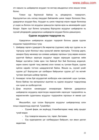 22
эгч нарынх нь шийдвэрлэх асуудал гэх мэтээр амьдралын олон жишээ татаж
болно.
Тэгвэл сүү борлохгүй байгаа нь үйлдвэрлэл, тээвэрлэлт,
борлуулалтын аль нэгэнд гажуудал байгаагийн шинж тэмдэг болохоос биш,
удирдлагын асуудал биш. Асуудал нь шинж тэмдгээр илрэн гардаг болохоор
уг үндэс нь болсон гол асуудлыг дэвшүүлэн гаргаж ирэх нь менежерийн үүрэг
болдог. Харин сүүг богино хугацаанд борлуулах асуудлыг шийдвэрлэх нь
сүүний үйлдвэрийн удирдлагын шийдвэрлэх асуудал болон дэвшигдэнэ.
Судлах асуудлаа тодруулах нь
Удирдлагын шийдвэрлэх асуудал тодорхой болсны дараа судлах
асуудлаа тодорхойлохын тулд:
1. Шийдвэр гаргагч (удирдагч) ба маркетер (судлаач) хоѐр юуг судлах нь эн
тэргүүнд чухал болохыг маш нухацтай зөвлөн ярилцана. Тэгэхээр дарга,
захирал буюу менежер хүн аливаа шийдвэр гаргахын тулд өөрөө ихээхэн
үүрэгтэй байхын зэрэгцээ асуудлыг гардан хариуцаж судалгаа хийж
байдаг хүнтэйгээ (тийм орон тоо байхгүй бол бий болгоход алдахгүй,
харин хожно гэдгийг танд зөвлөе) олон талаас нь тунгаан бодож, судлах
зүйлээ нарийн тогтоох шаардлагатай байна. Жишээ нь, сүүний үнийг
судлах уу? Борлуулах цэг салбарын байршилыг судлах уу? гэх мэтийг
тунгаан ярилцаж шийвэр гаргана.
2. Анхаарал татаж буй асуудалтай холбогдох ном хэвлэлийг шүүн тунгааж,
бэлэн байгаа тоо материалыг ашиглах нь судлах асуудлыг тодруулахад
нэн чухал ач холбогдолтой.
3. Дээр өгүүлсэн санаануудыг анхааралдаа байлгаж удирдлагын
шийдвэрлэх асуудалд хэрэглэгдэх мэдээллийн хэрэгцээг тодорхойлох нь
маркетингийн судалгааны асуудлыг тодорхойлж гаргахын яг өмнөх шат
юм.
Жишээлбэл, сүүг түгээн борлуулах асуудлыг шийдвэрлэхэд олон
янзын мэдээллүүд хэрэгтэй. Тухайлбал:
- Сүүний фирм, аж ахуйнууд Улаанбаатараас ямар зайд оршдог
тухай мэдээ
- Сүү тээвэрлэх машины тоо, төрөл, багтаамж
- Сүү худалдаалах цэг салбаруудын байршил, хүн амын урсгал
хөдөлгөөн
www.zaluu.comwww.zaluu.com
 