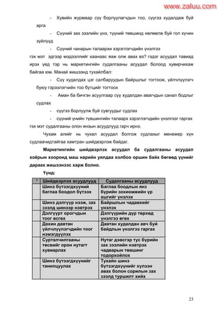 23
- Хувийн журмаар сүү борлуулагчдын тоо, сүүгээ худалдаж буй
арга
- Сүүний зах зээлийн үнэ, түүний төвшинд нөлөөлж буй гол хүчин
зүйлүүд
- Сүүний чанарын талаархи хэрэглэгчдийн үнэлгээ
гэх мэт эдгээр мэдээллийг хаанаас яаж олж авах вэ? гэдэг асуудал тавиад
ирэх үед тэр нь маркетингийн судалгааны асуудал болоод хувирчихаж
байгаа юм. Манай жишээнд тухайлбал:
- Сүү худалдах цэг салбаруудын байршлыг тогтоож, үйлчлүүлэгч
буюу гэрээлэгчийн тоо бүтцийг тогтоох
- Аман ба бичгэн асуулгаар сүү худалдан авагчдын санал бодлыг
судлах
- сүүгээ борлуулж буй сувгуудыг судлах
- сүүний үнийн түвшингийн талаарх хэрэглэгчдийн үнэлгээг гаргах
гэх мэт судалгааны олон янзын асуудлууд гарч ирнэ.
Чухам алийг нь чухал асуудал болгож судлахыг менежер хүн
судлаачидтайгаа хамтран шийдвэрлэж байдаг.
Маркетингийн шийдвэрлэх асуудал ба судалгааны асуудал
хоѐрын хооронд маш нарийн уялдаа холбоо оршин байх бөгөөд үүнийг
дараах жишээнээс харж болно.
Үүнд:
¹ Шийдвэрлэх асуудлууд Судалгааны асуудлууд
Шинэ бүтээгдхүүний
баглаа боодол бүтээх
Баглаа боодлын янз
бүрийн зохиомжийн үр
ашгийг үнэлэх
Шинэ дэлгүүр нээж, зах
зээлд шинээр нэвтрэх
Байршлын чадавхийг
үнэлэх
Дэлгүүрт орогчдын
тоог өсгөх
Дэлгүүрийн дүр төрхөд
үнэлгээ өгөх
Дахин давтан
үйлчлүүлэгчдийн тоог
нэмэгдүүлэх
Давтан худалдан авч буй
байдлын үнэлгээ гаргах
Сурталчилгааны
төсвийг орон нутагт
хувиарлах
Нутаг дэвсгэр тус бүрийн
зах зээлийн нэвтрэх
чадварын төвшинг
тодорхойлох
Шинэ бүтээгдхүүнийг
танилцуулах
Тухайн шинэ
бүтээгдхүүнийг хүлээн
авах болон сорилын зах
зээлд туршилт хийх
www.zaluu.comwww.zaluu.com
 