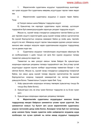 24
1. Маркетингийн судалгааны асуудлыг тодорхойлоход ашигладаг
нэг чухал асуудал бол судалгааны өвөрмөц асуултуудыг гаргаж тавих явдал
юм.
2. Маркетингийн судалгааны асуудлын 2 үндсэн төрөл байна.
Үүнд:
а) Үзэгдэл юмсын шинж байдлыг тодруулах асуулт
б) Хувьсагчид гэж нэрлэдэг судалгааны хүрээ хязгаар, шүтэлцээг
тодорхойлж буй хэмжигдхүүнүүдийн харилцан уялдааг тодруулах асуулт.
Жишээ нь, сүүний чанар стандартын шаардлагыг хангаж байна уу (нэг
дэх төрлийн асуулт) хэрэглэгчдийн дунд сүүний талаар хийсэн сурталчилгаа
ба сүүний борлуулалтын хооронд хамаарал байна уу (хоѐр дахь төрлийн
асуулт) гэх мэт. Иймэрхүү асуулт гаргаж тавьснаараа судлаач үзэгдэл юмсын
жинхэнэ мөн чанарыг илрүүлж чадах судалгааныхаа асуудлыг тодруулахад
тун их дөхөж очдог юм.
3. Судалгааны асуудлыг томъѐолохдоо агуулгаараа ойролцоо ба
ач холбогдлоороо ч дүйж тэнцэх нэг арга бол судлах асуудлын талаар
таамаглал дэвшүүлэх явдал юм.
Таамаглал нь мөн үзэгдэл юмсын төлөв байдал ба хувьсагчдын
хоорондын харилцан уялдааны талаарх тодорхойлолт юм. Энэ утгаар тусгай
асуултуудыг хүүрнэн өүүлэх хэлбэрт оруулчихаар таамаглал болдог ч гэж
ойлгож болно. Жишээ нь, сүүний чанар стандартын шаардлагад тохирохгүй
байна, хүн амын дунд сүүний талаар явуулах сурталчилгаа ба сүүний
борлуулалтын хооронд тодорхой хамааралтай гэх мэтээр таамаглал
дэвшүүлж болно. Таамаглалын 3 үндсэн төрөл бий. Үүнд:
1. Хоѐр хувьсагчийн хоорондын ялгаанд төвлөрөх (хувьсагчид тэнцүү ба
тэнцүү биш байж болно).
2. Хувьсагчдын аль нв илүү чухал болохыг тодруулах (а нь Б-ээс чухал
мэт)
3. Хувьсагчдын хоорондын харилцан уялдаанд төвлөрөх
4. Маркетингийн судалгааны асуудлуудыг жинхэнэ ѐсоор
тодруулахад нөхцөл байдлын шинжилгээ үлэмж чухал үүрэгтэй. Энэ
шинжилгээг номын 1-р бүлэгт авч үзсэн маркетингийн судалгааны
үндсэн чиглэлийн дагуу хийж болно. Анхаарал татаж буй гол чиглэлүүд
дээр шинжих буюу тандах судалгаа хийж шийдвэрлэх асуудалд шууд
холбогдох гол хүчин зүйлийг нь ялган аваад асуудлыг тодоруулах
www.zaluu.comwww.zaluu.com
 