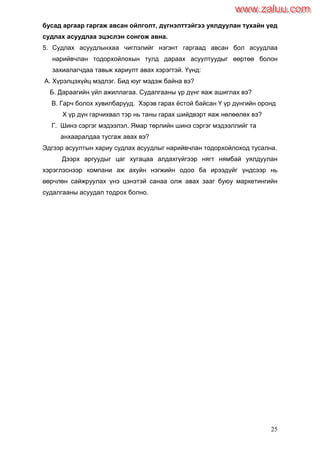 25
бусад аргаар гаргаж авсан ойлголт, дүгнэлттэйгээ уялдуулан тухайн үед
судлах асуудлаа эцэслэн сонгож авна.
5. Судлах асуудлынхаа чиглэлийг нэгэнт гаргаад авсан бол асуудлаа
нарийвчлан тодорхойлохын тулд дараах асуултуудыг өөртөө болон
захиалагчдаа тавьж хариулт авах хэрэгтэй. Үүнд:
А. Хүрэлцэхүйц мэдлэг. Бид юуг мэдэж байна вэ?
Б. Дараагийн үйл ажиллагаа. Судалгааны үр дүнг яаж ашиглах вэ?
В. Гарч болох хувилбарууд. Хэрэв гарах ѐстой байсан Ү үр дүнгийн оронд
Х үр дүн гарчихвал тэр нь таны гарах шийдвэрт яаж нөлөөлөх вэ?
Г. Шинэ сэргэг мэдээлэл. Ямар төрлийн шинэ сэргэг мэдээллийг та
анхааралдаа тусгаж авах вэ?
Эдгээр асуултын хариу судлах асуудлыг нарийвчлан тодорхойлоход тусална.
Дээрх аргуудыг цаг хугацаа алдахгүйгээр нягт нямбай уялдуулан
хэрэглэснээр компани аж ахуйн нэгжийн одоо ба ирээдүйг үндсээр нь
өөрчлөн сайжруулах үнэ цэнэтэй санаа олж авах зааг буюу маркетингийн
судалгааны асуудал тодрох болно.
www.zaluu.comwww.zaluu.com
 