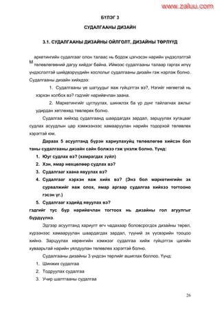 26
БҮЛЭГ 3
ССУУДДААЛЛГГААААННЫЫ ДДИИЗЗААЙЙНН
33..11.. ССУУДДААЛЛГГААААННЫЫ ДДИИЗЗААЙЙННЫЫ ООЙЙЛЛГГООЛЛТТ,, ДДИИЗЗААЙЙННЫЫ ТТӨӨРРЛЛҮҮҮҮДД
аркетингийн судалгааг олон талаас нь бодож цэгнэсэн нарийн үндэслэлтэй
төлөвлөгөөний дагуу хийдэг байна. Иймээс судалгааны талаар гаргах илүү
үндэслэлтэй шийдвэрүүдийн хослолыг судалгааны дизайн гэж нэрлэж болно.
Судалгааны дизайн хийхдээ:
1. Судалгааны үе шатуудыг яаж гүйцэтгэх вэ?, Нэгийг нөгөөтэй нь
хэрхэн холбох вэ? гэдгийг нарийвчлан заана.
2. Маркетингийг цуглуулах, шинжлэх ба үр дүнг тайлагнах ажлыг
удирдан хөтлөхөд төвлөрөх болно.
Судалгаа хийхэд судалгаанд шаардагдах зардал, зарцуулах хугацааг
судлах асуудлын цар хэмжээнээс хамааруулан нарийн тодорхой төлөвлөх
хэрэгтэй юм.
Дараах 5 асуултанд бүрэн хариулахуйц төлөвлөгөө хийсэн бол
таны судалгааны дизайн сайн болжээ гэж үнэлж болно. Үүнд:
1. Юуг судлах вэ? (хамрагдах зүйл)
2. Хэн, ямар нөхцөлөөр судлах вэ?
3. Судалгааг хаана явуулах вэ?
4. Судалгааг хэрхэн яаж хийх вэ? (Энэ бол маркетингийн эх
сурвалжийг яаж олох, ямар аргаар судалгаа хийхээ тогтооно
гэсэн үг.)
5. Судалгааг хэдийд явуулах вэ?
гэдгийг тус бүр нарийвчлан тогтоох нь дизайны гол агуулгыг
бүрдүүлнэ.
Эдгээр асуултанд хариулт өгч чадахаар боловсрогдох дизайны төрөл,
хүрээнээс хамааруулан шаардагдах зардал, түүний эх үүсвэрийн тооцоо
хийнэ. Зарцуулах хөрөнгийн хэмжээг судалгаа хийж гүйцэтгэх цагийн
хуваарьтай нарийн уялдуулан төлөвлөх хэрэгтэй болно.
Судалгааны дизайны 3 үндсэн төрлийг ашиглах боллоо. Үүнд:
1. Шинжих судалгаа
2. Тодруулах судалгаа
3. Учир шалтгааны судалгаа
М
www.zaluu.comwww.zaluu.com
 