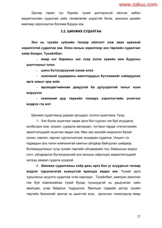 27
Эдгээр төрөл тус бүрийн тухай дэлгэрэнгүй ойлгож авбал
маркетингийн судалгаа хийх төлөвлөгөө үндэстэй болж, жинхэнэ дизайн
маягаар хэрэгжүүлэх боломж бүрдэх юм.
33..22.. ШШИИННЖЖИИХХ ССУУДДААЛЛГГАААА
Энэ нь тухайн зүйлийн талаар ойлголт олж авах ерөнхий
зорилготой судалгаа юм. Олон янзын зорилгоор энэ төрлийн судалгааг
хийж болдог. Тухайлбал:
- ямар нэг барааны зах зээд эзлэх хувийн жин буурсны
шалтгааныг олох
- шинэ бүтээгдхүүний санаа олох
- компаний худадааны ажилтнуудын бүтээмжийг сайжруулах
арга замыг эрж хайх
- өрсөлдөгчийнхөө давуутай ба дутугдалтай талыг нээн
илрүүлэх
- компаний дүр төрхийн талаарх хэрэглэгчийн үнэлгээг
мэдрэх гэх мэт
Шинжих судалгаанд дараах аргуудыг голлон ашиглана. Үүнд:
1. Хэн бүхэн ашиглаж чадах арга бол судлах гэж буй асуудалд
холбогдох ном, зохиол, сурвалж материал, тогтмол гардаг статистикийн
эмхэтгэлүүдийг ашиглах явдал юм. Мөн зах зээлийн мэдээлэл бүхий
сонин, хэвлэл, зарлал сурталчилгааг анхааран судална. Уншигч та
гадаадын аль нэгэн компанитай хамтын үйлдвэр байгуулах шийдвэр
боловсруулахын тулд тухайн төрлийн үйлдвэрийн тоо, байршлын мэдээ
сэлт, үйлдвэрлэх бүтээгдхүүний үнэ ханшны ойролцоо маркетингүүдийг
эхлээд заавал судалж үзээрэй.
2. Шинжих судалгааны хоѐр дахь арга бол уг асуудлын талаар
мэдлэг туршлагатай хүмүүстэй ярилцах явдал юм. Үүнийг арга
туршлагын асуулга судалгаа чгэж нэрлэдэг. Тухайлбал, хамтран ажиллах
гэж буй компанийхаа тухай бусад түншүүдтэй нь урьдчилан сайн
ярилцаж, учир байдлыг тодруулна. Ярилцах сэдвийн дотор тухайн
төрлийн бизнесийг эрхлэх нь ашигтай эсэх, эрхэлсэн тохиолдолд ямар
www.zaluu.comwww.zaluu.com
 