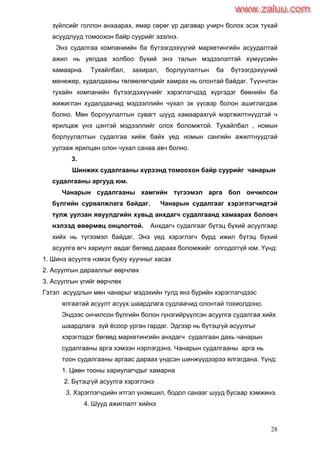 28
зүйлсийг голлон анхаарах, ямар сөрөг үр дагавар учирч болох эсэх тухай
асуудлууд томоохон байр суурийг эзэлнэ.
Энэ судалгаа компаниийн ба бүтээгдэхүүгий маркетингийн асуудалтай
ажил нь уялдаа холбоо бүхий энэ талын мэдээлэлтэй хүмүүсийн
хамаарна. Тухайлбал, захирал, борлуулалтын ба бүтээгдэхүүний
менежер, худалдааны төлөөлөгчдийг хамрах нь олонтай байдаг. Түүнчлэн
тухайн компанийн бүтээгдэхүүнийг хэрэглэгчдэд хүргэдэг бөөнийн ба
жижиглэн худалдаачид мэдээллийн чухал эх үүсвэр болон ашиглагдаж
болно. Мөн борлуулалтын сувагт шууд хамаарахгүй мэргжилтнүүдтэй ч
ярилцаж үнэ цэнтэй мэдээллийг олох боломжтой. Тухайлбал , номын
борлуулалтын судалгаа хийж байх үед номын сангийн ажилтнуудтай
уулзаж ярилцан олон чухал санаа авч болно.
3.
Шинжих судалгааны хүрээнд томоохон байр суурийг чанарын
судалгааны аргууд юм.
Чанарын судалгааны хамгийн түгээмэл арга бол ончилсон
бүлгийн сурвалжлага байдаг. Чанарын судалгааг хэрэглэгчидтэй
тулж уулзан явуулдгийн хувьд анхдагч судалгаанд хамаарах боловч
нэлээд өвөрмөц онцлогтой. Анхдагч судалгааг бүтэц бүхий асуулгаар
хийх нь түгээмэл байдаг. Энэ үед хэрэглэгч бүрд ижил бүтэц бүхий
асуулга өгч хариулт авдаг бөгөөд дараах боломжийг олгодоггүй юм. Үүнд:
1. Шинэ асуулга нэмэх буюу хуучныг хасах
2. Асуулгын дарааллыг өөрчлөх
3. Асуулгын үгийг өөрчлөх
Гэтэл асуудлын мөн чанарыг мэдэхийн тулд янз бүрийн хэрэглэгчдээс
ялгаатай асуулт асуух шаардлага судлаачид олонтай тохиолдоно.
Эндээс ончилсон бүлгийн болон гүнзгийрүүлсэн асуулга судалгаа хийх
шаардлага зүй ѐсоор урган гардаг. Эдгээр нь бүтэцгүй асуулгыг
хэрэглэдэг бөгөөд маркетингийн анхдагч судалгаан дахь чанарын
судалгааны арга хэмээн нэрлэгдэнэ. Чанарын судалгааны арга нь
тоон судалгааны аргаас дараах үндсэн шинжүүдээрээ ялгагдана. Үүнд:
1. Цөөн тооны хариулагчдыг хамарна
2. Бүтэцгүй асуулга хэрэглэнэ
3. Хэрэглэгчдийн итгэл үнэмшил, бодол санааг шууд бусаар хэмжинэ.
4. Шууд ажиглалт хийнэ
www.zaluu.comwww.zaluu.com
 