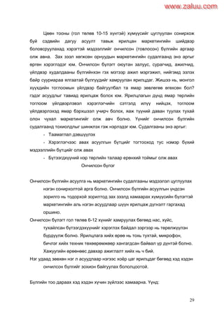 29
Цөөн тооны (гол төлөв 10-15 хүнтэй) хүмүүсийг цуглуулан сонирхож
буй сэдвийн дагуу асуулт тавьж ярилцан маркетингийн шийдвэр
боловсруулахад хэрэгтэй мэдээллийг ончилсон (товлосон) бүлгийн аргаар
олж авна. Зах зээл хөгжсөн орнуудын маркетингийн судалгаанд энэ аргыг
өргөн хэрэглэдэг юм. Ончилсон бүлэгт оюутан залуус, сурагчид, ажилчид,
үйлдвэр худалдааны бүлгийнхэн гэх мэтээр ажил мэргэжил, нийгэмд эзлэх
байр сууриараа ялгаатай бүлгүүдийг хамруулан ярилцдаг. Жишээ нь, монгол
хүүхдийн тоглоомын үйлдвэр байгуулбал та ямар зөвлөгөө өгөхсөн бол?
гэдэг асуудлыг тавиад ярилцаж болох юм. Ярилцлагын дүнд ямар төрлийн
тоглоом үйлдвэрлэвэл хэрэглэгчийн сэтгэлд илүү нийцэх, тоглоом
үйлдвэрлэхэд ямар бэрхшээл учирч болох, яаж түүний даван туулах тухай
олон чухал маркетингийг олж авч болно. Үүнийг ончилсон бүлгийн
судалгаанд тохиолдлыг шинжлэх гэж нэрлэдэг юм. Судалгааны энэ аргыг:
- Таамаглал дэвшүүлэх
- Хэрэглэгчээс авах асуулгын бүтцийг тогтооход тус нэмэр бүхий
мэдээллийн бүтцийг олж авах
- Бүтээгдхүүний нэр төрлийн талаар ерөнхий тоймыг олж авах
Ончилсон бүлэг
Ончилсон бүлгийн асуулга нь маркетингийн судалгааны мэдээлэл цуглуулах
нэгэн сонирхолтой арга болно. Ончилсон бүлгийн асуулгын үндсэн
зорилго нь тодорхой зорилтод зах зээлд хамаарах хүмүүсийн бүлэгтэй
маркетингийн аль нэгэн асуудлаар шүүн ярилцаж дүгнэлт гаргахад
оршино.
Ончилсон бүлэгт гол төлөв 6-12 хүнийг хамруулах бөгөөд нас, хүйс,
тухайлсан бүтээгдэхүүнийг хэрэглэх байдал зэргээр нь төрөлжүүлэн
бүрдүүлж болно. Ярилцлага хийх өрөө нь тохь тухтай, микрофон,
бичлэг хийх техник төхөөрөмжөөр хангагдсан байвал үр дүнтэй болно.
Хажуугийн өрөөнөөс давхар ажиглалт хийх нь ч бий.
Нэг удаад зөвхөн нэг л асуудлаар нэгээс хоѐр цаг ярилцдаг бөгөөд хэд хэдэн
ончилсон бүлгийг зохион байгуулах бололцоотой.
Бүлгийн тоо дараах хэд хэдэн хүчин зүйлээс хамаарна. Үүнд:
www.zaluu.comwww.zaluu.com
 