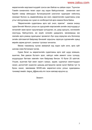 3
маркетингийн мэргэжилтнүүдийг сонгон авч байгаа нь сайхан хэрэг. Түүнчлэн
Говийн санаачлага төсөл зэрэг хэд хэдэн байгууллагаас санаачлан жил
бүрийн намар аймгуудын бүтээгдэхүүний үзэсгэлэн худалдааг нийслэлд
зохиодог болсон нь хөдөөгийнхөнд зах зээл, маркетингийн судалгааны учир
утгыг ойлгуулахад нэн чухал ач холбогдолтой арга хэмжээ болж байна.
“Маркетингийн судалгааны арга зүй: онол, практик” хэмээх энэхүү
сурах бичгийг Монгол улсын их сургуулийн мэргэжлийн ангийн оюутнуудад уг
хичээлийг зааж ирсэн туршлагадаа тулгуурлан, их, дээд сургууль, коллежийн
оюутнууд, байгууллага, аж ахуйн нэгжийн удирдлага, менежерүүд зах
зээлийн арга ухаанд суралцахыг эрхэмлэгч бүх хүнд зориулан аль болохоор
энгийн ойлгомжтой байдлаар бичихийг зорьсоны зэрэгцээ судлаачийн хувьд
өөрийн зарим дүгнэлт, саналыг тусгахыг хичээлээ.
Өмнөх товхимолд тусгаж амжаагүй хэд хэдэн зүйл анги, арга зүйг
шинээр нэмж бүтээлдээ тусгав.
Сурах бичиг нь маркетингийн судалгааны арга зүйг шууд эзэмших,
ашиглах, бие даасан бүтээлч эрэл, хайгуул хийж амжилт олох түлхүүр,
асуудлуудыг багтаан хамгийн товч байдлаар бичсэн 10 бүлэг 25 зүйлтэй.
Уншиж, ашиглаж буй ажил хэрэгч хүмүүс, эрдэм, судлалын ажилтнуудын
санал, дүгнэлтийг үндэслэн цаашид дэлгэрүүлэх эрхэм хүсэл байгаа тул та
бүхэн санал, зөвлөмжөө МУИС-ийн маркетинг–олон улсын худалдааны
тэнхимд/ емайл: dagva_d@ses.edu.mn гэсэн хаягаар ирүүлнэ үү.
Зохиогч
www.zaluu.comwww.zaluu.com
 