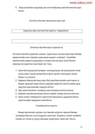31
4. Харьцангуй бага зардлаар уян хатан байдлаар хийх боломжтой зэрэг
болно.
Ончилсон бүлгийн ярилцлагын арга зүй
Судалгаа хийх шалтгаан ба зорилгыг тодорхойлох
Ончилсон бүлгийн аргыг хэрэглэх нь
Ончилсон бүлгийн судалгааг шинжих судалгааны шатанд хэрэглэдэг бөгөөд
маркетингийн олон төрлийн судалгааны анхдагч нь болдог. Тухайлбал
маркетингийн дараах асуудлуудын талаар оролцогчдын санал бодлыг
мэдэхэд энэ судалгааг ашигладаг юм. Үүнд:
1. Шинэ бүтээгдэхүүний загварыг танилцуулахад. Бүтээгдэхүүний тухай
санаа эсвэл түүний загвар болон фото зургийг танилцуулж санал
бодлыг нь сонсоно
2. Барааны борлуулалтанд учирч буй саад брхшээлийн шалтгааныг уг
барааг худалдан авдаг болон худалдан авдаггүй хэрэглэгчдийн дунд
явуулсан ярилцлагаар тодруулж болно
3. Зар сурталчилгааны талаархи шинэ санаанд үнэлгээ өгүүлнэ.
4. Барааны сав баглаа боодол болон нэрийн талаар үнэлгээ хийлгэнэ.
5. Шинэ санааг төвлөрүүлэх зорилготой ярилцлагыг удирдлага болон
хэрэглэгчдийг хамруулан хийж болно.
Гүнзгийрүүлсэн асуулга
Өндөр мэргэжлийн судлаач энэ төрлийн асуулгыг явуулах бөгөөд
тулгамдаж буй аль нэгэн асуудлын шалтгаан, хандлага, хэтийн төлөвийн
талаар нэг нэгээр нь асууж ярилцдаг судалгааны төрөл юм. Энэ нь
www.zaluu.comwww.zaluu.com
 