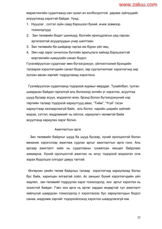 32
маркетингийн судалгаанд нэн чухал ач холбогдолтой дараах зүйлүүдийг
илрүүлэхэд хэрэгтэй байдаг. Үүнд:
1. Нууцлаг , сэтгэл зүйн саад бэрхшээл бүхий, ичиж зовмоор
тохиолдлууд
2. Зан төлөвийн бодит шинжүүд, бүлгийн ярилцдлагын үед гарсан
эргэлзээтэй асуудлуудын учир шалтгаан
3. Зан төлөвийн ба шийдвэр гаргах иж бүрэн үйл явц
4. Эмч нар зэрэг ончилсон бүлгийн ярилцлага хийхэд бэрхшээлтэй
мэргэжлийн хүмүүсийн санал бодол
Гүнзгийрүүлсэн судалгааг мөн бүтээгдэхүүн, үйлчилгээний брэндийн
талаархи хэрэглэгчдийн санал бодол, зар сурталчилгааг хэрэглэгчид хир
хүлээн авсан зэргийг тодруулахад хэрэглэнэ.
Гүзгийрүүлсэн судалгаанд тодорхой журмыг мөрддөг. Тухайлбал, тулган
шаардсан байдал гаргалгүй аль болохоор энгийн үг хэрэглэх, асуултаа
шууд бусаар асуух, мэдээлэл өгөх, брэнд болон бүтээгдэхүүний нэр
төрлийн талаар тодорхой хариултууд авах, “Тийм”, “Үгүй” гэсэн
хариултаар хязгаарлахгүй байх, аль болох нарийн ширийн зүйлийг
мэдэж, сэтгэл, мэдрэмжийг нь ойлгох, хариулагч чөлөөтэй байж
асуултанд хариулах зэрэг болно.
Ажиглалтын арга
Зан төлөвийн байдлыг шууд ба шууд бусаар, хүний оролцоотой болон
механик хэрэгслээр ажиглаж судлах аргыг ажиглалтын арга гэнэ. Аль
аргаар ажиглалт хийх нь судалгааны тухайлсан нөхцөл байдлаас
хамаарна. Хүний оролцоотой ажиглах нь илүү тодорхой мэдээлэл олж
харах бодолцоо олгодог давуу талтай.
Өнгөрсөн үеийн төлөв байдлын талаар хэрэглэгчид хариулахад бэлэн
бус байх, харилцан ялгаатай соѐл, ѐс заншил бүхий хэрэглэгчдийн үйл
хөдлөл, зан төлөвийг тодруулах зэрэг тохиолдолд энэ аргыг хэрэглэх нь
зохистой байдаг. Гэвч энэ арга нь өртөг зардал өндөртэй тул ажиглалт
зайлшгүй шаардсан тохиолдолд л хэрэглэхээс бус хариулалчдын бодол
санаа, мэдрэмж зэргийг тодорхойлоход хэрэглэх шаардлагагүй юм.
www.zaluu.comwww.zaluu.com
 