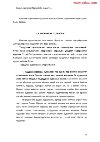 33
Бодит лавлагаа/ Naturalistic Inquery/….
Шинжих судалгааны үр дүн нь илүү иж бүрэн судалгааны үндэс суурь
болж байдаг.
33..33.. ТТООДДРРУУУУЛЛААХХ ССУУДДААЛЛГГАААА
Шинжих судалгаагаар олж авсан ойлголтыг цаашид гүнзгийрүүлэн
илүү дэлгэрэнгүй мэдээлэл олж авах арга юм.
Тодруулах судалгаагаар ямар нэгэн тохиолдлын давтамжийг
буюу хоѐр хувьсагчийн хоорондын харилцан уялдааг тодорхойлж
гаргана. Тухайлбал ундааны хэрэглээг хэрэглэгчдийн нас хүйс, газар зүйн
байршил, зэрэг шинжүүдээс хэрхэн хамаарах хандлагыг тодруулан гаргах
судалгаа байж болно.
Тодруулах судалгааны 2 төрөл байна.
1. Суурин судалгаа. Тухайлсан гэр бүл ба гэр бүлийн аж ахуйг
судалгааны нэгж болгон сонгон авч, тэдний хэрэглээ ба худалдан
авах төлөв байдлыг тодруулан судлахыг хэлнэ. Гэр бүлийн аж ахуй
гэдэгт үйлдвэр, худалдаа үйлчилгээний аль нэг төрлийг эрхэлж байгаа
компани, хоршоо, хувиараа эрхлэх аж ахуйн аль нь ч багтаж болно.
Манай оронд хийгдэж ирсэн суурин судалгааны хэлбэр бол өрхийн
төсвийн судалгаа юм. Өрхийн төсвийн судалгаагаар манай нэг өрхийн
жилийн мөнгөн орлогын бүтэц, зарцуулалтыг тооцон гаргадаг.
Өнөөдөр бид суурин судалгааны аргаар олон зүйлийн учрыг үнэн
зөв тунгааж болно. Жишээ нь, хөдөөний малчин хүн жилд хэдэн удаа
хүнс, өргөн хэрэгцээний бараагаа төв суурин газраас худалдан авч байна
гэдгийг суурин судалгаагаар тодруулаад нүүдэлчин малчдын бараа
худалдан авах төлөв байдлын онцлогийг гарган судалбал маркетингийн
монгол загварыг боловсруулахад ихээхэн ач тустай ажил болох нь
тодорхой.
www.zaluu.comwww.zaluu.com
 