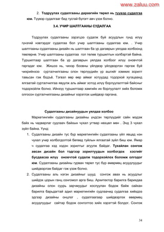 34
2. Тодруулах судалгааны дараагийн төрөл нь түүвэр судалгаа
юм. Түүвэр судалгааг бид тусгай бүлэгт авч үзэх болно.
33..44.. УУЧЧИИРР ШШААЛЛТТГГААААННЫЫ ССУУДДААЛЛГГАААА
Тодруулах судалгааны зэрэгцээ судалж буй асуудлын гүнд илүү
гүнзгий нэвтэрдэг судалгаа бол учир шалтгааны судалгаа юм. . Учир
шалтгааны судалгааны дизайн нь шалтгаан ба үр дагаврын уялдаа холбоонд
төвлөрнө. Учир шалтгааны судалгаа гол төлөв туршилтын хэлбэртэй байна.
Туршилтаар шалтгаан ба үр дагаврын уялдаа холбоог илүү оновчтой
гаргадаг юм. Жишээ нь, чихэр боовны үйлдвэр үйлдвэрлэн гаргаж буй
чихрийнхээ сурталчилгааны олон төрлүүдийн үр ашгийг хэмжих зорилт
тавьсан гэж бодъѐ. Тэгвэл өөр өөр аймаг хотуудад тодорхой хугацаанд
ялгаатай сурталчилгаа явуулж аль аймаг хотод илүү борлуулалттай байсныг
тодорхойлж болно. Ийнхүү туршилтаар хамгийн их борлуулалт хийх боломж
олгосон сурталчилгааны дизайныг хэрэглэх шийдвэр гаргана.
Судалгааны дизайнуудын уялдаа холбоо
Маркетингийн судалгааны дизайны үндсэн төрлүүдийг сайн мэдэж
байх нь чадварлаг судлаач байхын чухал угтвар нөхцөл мөн . Энд 3 чухал
зүйл байна. Үүнд:
1. Судалгааны дизайн тус бүр маркетингийн судалгааны үйл явцад нэн
чухал учир холбогдолтой бөгөөд туйлын ялгаатай зүйл биш юм. Ямар
ч судалгаа хэд хэдэн зорилтыг агуулж байдаг. Тухайлан сонгож
авсан дизайн бол тэдгээр зорилтуудын холбогдох хэсгийг
бусдаасаа илүү оновчтой судалж тодорхойлох боломж олгодог
юм. Судалгааны дизайны гурван төрөл тус бүр өмөрмөц асуудлуудыг
шийдвэрлэж байдаг гэж үзэж болно.
2. Судалгааны аль нэгэн дизайныг шууд сонгож авах нь асуудлыг
шийдэх цорын ганц сонгомол арга биш. Архитектор барилга барихдаа
дизайны олон суурь зарчмуудыг хослуулан бодож байж сайхан
барилга барьдагтай адил маркетингийн судлаачид судалгаа хийхдээ
эдгээр дизайны онцлог , судалгаагаар шийдвэрлэх өвөрмөц
асуудлуудыг сайтар бодож сонголтоо хийх хэрэгтэй болдог. Сонгож
www.zaluu.comwww.zaluu.com
 