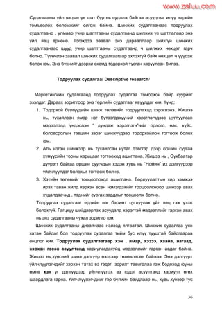 36
Судалгааны үйл явцын үе шат бүр нь судалж байгаа асуудлыг илүү нарийн
томъѐолох боломжийг олгож байна. Шинжих судалгаанаас тодруулах
судалгаанд , улмаар учир шалтгааны судалгаанд шилжих үе шатлалаар энэ
үйл явц өрнөнө. Тэгэхдээ заавал энэ дарааллаар хийхгүй шинжих
судалгаанаас шууд учир шалтгааны судалгаанд ч шилжих нөхцөл гарч
болно. Түүнчлэн заавал шинжих судалгаагаар эхлэхгүй байх нөхцөл ч үүүсэж
болох юм. Энэ бүхнийг дээрхи схемд тодорхой тусган харуулсан билээ.
Тодруулах судалгаа/ Descriptive research/
Маркетингийн судалгаанд тодруулах судалгаа томоохон байр суурийг
эзэлдэг. Дараах зорилгоор энэ төрлийн судалгааг явуулдаг юм. Үүнд:
1. Тодорхой бүлгүүдийн шинж төлөвийг тодруулахад хэрэглэнэ. Жишээ
нь, тухайлсан ямар нэг бүтээгдэхүүний хэрэглэгчдээс цуглуулсан
мэдээлэлд үндэслэн “ дундаж хэрэглэгч”-ийг орлого, нас, хүйс,
боловсролын төвшин зэрэг шинжүүдээр тодорхойлон тогтоож болох
юм.
2. Аль нэгэн шинжээр нь тухайлсан нутаг дэвсгэр дээр оршин суугаа
хүмүүсийн тооны харьцааг тогтооход ашиглана. Жишээ нь , Сүхбаатар
дүүрэгт байгаа оршин суугчдын хэдэн хувь нь “Номин” их дэлгүүрээр
үйлчлүүлдэг болохыг тогтоож болно.
3. Хэтийн төлөвийг тооцоолоход ашиглана. Борлуулалтын хир хэмжээ
ирэх таван жилд хэрхэн өсөн нэмэгдэхийг тооцоолсноор шинээр авах
худалдаачид , тэднийг сургах зардлыг тооцоолж болно.
Тодруулах судалгааг ердийн нэг баримт цуглуулах үйл явц гэж үзэж
болохгүй. Гагцхүү шийдвэрлэх асуудалд хэрэгтэй мэдээллийг гарган авах
нь энэ судалгааны чухал зорилго юм.
Шинжих судалгааны дизайнаас нэлээд ялгаатай. Шинжих судалгаа уян
хатан байдаг бол тодруулах судалгаа тийм бус илүү тууштай байдгаараа
онцлог юм. Тодруулах судалгаагаар хэн , ямар, хэзээ, хаана, яагаад,
хэрхэн гэсэн асуултанд хариулагдахуйц мэдээллийг гарган авдаг байна.
Жишээ нь,хүнсний шинэ дэлгүүр нээхээр төлөвлөсөн байжээ. Энэ дэлгүүрт
үйлчлүүлэгчдийг хэрхэн татах вэ гэдэг зорилт тавигдлаа гэж бодоход юуны
өмнө хэн уг дэлгүүрээр үйлчлүүлэх вэ гэдэг асуултанд хариулт өгөх
шаардлага гарна. Үйлчлүүлэгчдийг гэр бүлийн байдлаар нь, хувь хүнээр тус
www.zaluu.comwww.zaluu.com
 