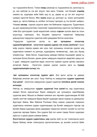 37
тус тодорхойлж болно. Тэгвэл ямар шинжээр нь тодорхойлох вэ, орлогоор нь
уу, нас хүйсээр нь гэх мэт асуулт гарч ирнэ. Улмаар энэ бүгдийг хэдийд
хэмжих вэ, худалдаа хийж байх үед нь үү, дараа нь уу гэх мэт асуултыг
шийдэх хэрэгтэй болно. Мөн хаана асуух уу, дэлгүүрт үү, эсвэл дэлгүүрийн
гадна уу, гэртээ байхад нь холбоо тогтоохыг оролдох уу гэх мэтийг шийднэ.
Улмаар яагаад тэднээс асуулга авах гэж байгаагаа тодруулна. Судалгааны
үр дүнг идэвхижүүлэлтийн стратегийг тодорхойлоход хэрэглэх гэж байгаа юу,
тийм бол дэлгүүрийн тухай мэдээллийг хүмүүс хэрхэн хүлээж авах вэ гэсэн
асуултууд тавигдана. Энэ бүгдийн хариултыг таамаглал байдлаар
дэвшүүлээд тодруулах судалгаа хийх удирдамж болгон ашиглана.
Тодруулах судалгааг дотор нь цаг хугацааны эгнээгээр
судлах/longitudinal/, хэсэгчлэн хувааж судлах гэж /cross sectional / гэсэн
хоѐр үндсэн төрөлд хуваан авч үзнэ. Цаг хугацааны эгнээгээр судлах үед
судалгааны элемент нь дэлгүүр, худалдааны төлөөлөгчид , хувь хүн, бусад
элементүүд байж болно. Судалгаанд хамаарч байгаа гишүүдийн зарим нь
солигдож болох боловч, дахин дахин хамруулж мэдээлэл авдагийн хувьд нэг
л удаа хамруулж судалгаа авдаг хэсэгчлэн хувааж судлах аргаас зарчмын
ялгаатай байна. Хэсэгчлэн хувааж судлах үндсэн арга нь түүвэр
судалгаа/sample survey/ юм.
Цаг хугацааны эгнээгээр судлах арга. Энэ аргыг дотор нь дараах
байдлаар ангилан авч үзнэ. Үүнд: Нийтэд нь хамруулсан суурин судалгаа/
true panel/ , хэсэгчлэн хамруулсан суурин судалгаа /omnibus panel/ хэмээн
ангилдаг.
Нийтэд нь хамруулсан суурин судалгаа/ true panel/-ны үед судалгаанд
хамарч болох хувьсагчдыг бүрэн хамруулж цаг хугацааны хувилбараар
судалгаа авна. Жишээ нь Nielsen компани энэ төрлийн судалгаандаа 40 000
гэрийн эзэгтэйг хамруулж бараа бүрийг худалдан авсан кодоор нь дамжуулан
бүртгэдэг байна. Мөн National Purchase Diary хэмээх үндэсний томоохон
судалгааны компани суурин судалгаандаа гэр бүлийг хамруулж тэдгээр гэр
бүлийн бараа худалдан авсан даруйдаа тэмдэглэл хөтөлж түүнийг нь нэгтгэн
судалгаа гаргадаг байна. Энэ судалж буй гол шинж тэмдэг болох худалдан
авалтыг л дахин дахин хэмжиж байна.
Хэсэгчилсэн суурин судалгааны үед судлах зүйл нь нэг тохиолдолд шинэ
бараа байхад нөгөө тохиолдолд сурталчилгааны үр ашгийн үнэлгээ байж
www.zaluu.comwww.zaluu.com
 