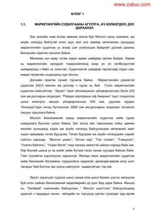 4
ББҮҮЛЛЭЭГГ 11
11..11.. ММААРРККЕЕТТИИННГГИИЙЙНН ССУУДДААЛЛГГААААННЫЫ ААГГУУУУЛЛГГАА,, ААЧЧ ХХООЛЛББООГГДДООЛЛ,, ДДЭЭСС
ДДААРРААААЛЛААЛЛ
Зах зээлийн жам ѐсоор замнаж эхэлж буй Монгол орны компани, аж
ахуйн нэгжүүд байтугай олон зуун жил энэ замаар хөгжчихсөн орнуудад
маркетингийн судалгаа ус агаар шиг үгүйлэгдэж байдгийг дэлхий дахины
бизнесийн практик гэрчилж байна.
Менежер хүн өдөр тутам хэдэн арван шийдвэр гаргаж байдаг. Зарим
нь маркетингийн ирээдүйг тодорхойлоход асар их ач холбогдолтой
шийдвэрүүд ч байх нь олонтай. Судалгаагүй шийдвэр гаргаснаар хэдэн сая,
живаа төгрөгийн алдагдалд хүрч болно.
Дэлхийн практик үүнийг гэрчилж байна. Маркетингийн доривтой
судалгаа 500,0 мянган ам доллар ч хүрэх нь бий. Гэтэл маркетингийн
судалгаа хийхгүйгээр “Эдсел” гэдэг автомашиныг үйлдвэрлэснээс болж 250
сая ам.долларын алдагдал, “Рэйдио корпорешн оф Америка” пүүс тооцоолох
шинэ электрон машин үйлдвэрлэснээс 500 сая, дуунаас хурдан
“Конкорд”гэдэг онгоц бүтээснээс 3000 сая ам.долларын алдагдал хүлээсэн
гашуун туршлага байна.
Монгол бизнесмений хувьд маркетингийн судалгаа хийж сурах
шаардлага бүхнээс чухал байна. Зах зээлд хөл тавьсанаас хойш цөөхөн
жилийн хугацаанд хэдэн аж ахуйн нэгжүүд байгуулагдаж хөгжсөний хамт
хэдэн арваараа татан буугдлаа. Татан буугдсан аж ахуйн нэгжүүдийн нэрийг
гүйлгэн харахад “Монгол ухаан”, “Алтан нар”, “Гал голомт”, “Тэмүүлэл”,
“Унаган байгаль”, “Ухаан билэг” гээд чихэнд чимэгтэй сайхан нэрүүд байх юм.
Нэр бүхний цаана уг нь ихийг хийж бүтээе гэсэн санаа нуугдаж байсан байх.
Гэвч түүнийгээ хэрэгжүүлж чадсангүй. Яагаад гэвэл маркетингийн судалгаа
хийж бизнесийн боломжоо тодорхойлж чадаагүй, өрсөлдөгчөөсөө илүү үнэт
чанарыг бий болгож зах зээлд нийлүүлж чадаагүйгээс тэр юм.
Эрэлт хэрэгцээг судалж шинэ санаа олж шинэ бизнес үүсгэн хөгжүүлж
буй олон сайхан бизнесмений хөдөлмөрийн үр дүнг бид харж байна. Жишээ
нь, “Ханброй” компанийн байгуулсан “ Монгол шилтгээн” байгуулагдаад
удаагүй ч гадаадын зочин гийчдийн эн тэргүүнд саатан тухалдаг орд өргөө
www.zaluu.comwww.zaluu.com
 