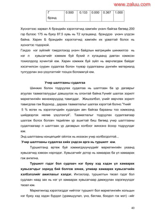 40
Г
брэнд
0.500 0.133 0.000 0.367 1.000
Хүснэгтээс харвал А брэндийн хэрэглэгчид хамгийн үнэнч байгаа бөгөөд 200
гэр бүлээс 175 нь буюу 87.5 хувь нь Т2 хугацаанд брэнддээ үнэнч үлдсэн
байна. Харин Б брэндийн хэрэглэгчид хамгийн их урватгай болох нь
хүснэгтэс тодорхой.
Гэхдээ нэг зүйлийг тэмдэглэхэд үнэнч байдлын матрицийн шинжилгээ нь
нэг л хувьсагчийг хэмжиж буй бүхий л хугацаанд давтан хэмжсэн
тохиолдолд хүчинтэй юм. Харин хэмжиж буй зүйл нь өөрчлөгдөж байдаг
хэсэгчилсэн суурин судалгаа болон түүвэр судалгааны дүнгийн материалд
тулгуурлан энэ үзүүлэлтийг тооцох боломжгүй юм.
Учир шалтгааны судалгаа
Шинжих болон тодруулах судалгаа нь шалтгаан ба үр дагаврыг
агуулах таамаглалуудыг дэвшүүлэх нь олонтай байна.Үүнийг шалгах зорилт
маркетингийн менежерүүдэд тавигддаг. Жишээлбэл, үнийг өөрчлөх зорилт
тавигдлаа гэж бодоход , дараах таамаглалыг шалгах хэрэгтэй болно.”Үнийг
5 % өсгөх нь хэрэглэгчдийн худалдан авч байгаа барааны тоо хэмжээнд
шийдвэрлэх нөлөө үзүүлэхгүй”. Таамаглалыг тодруулах судалгаагаар
шалгаж болох боловч төдийлөн үр ашигтай биш бөгөөд учир шалтгааны
судалгаагаар л шалтгаан үр дагаврын холбоог жинхэнэ ѐсоор тодруулдаг
юм.
Энд шалтгааны концепцийг ойлгох нь ихээхэн учир холбогдолтой...
Учир шалтгааны судалгаа хийх үндсэн арга нь туршилт юм.
Туршилтанд өртөж буй хэмжигдхүүнүүдийг маркетингийн ухаанд
хувьсагчид хэмээн нэрлэдэг. Хувьсагчийг дотор нь хамаарах ба үл хамаарах
гэж ангилна.
Туршилт гэдэг бол судлаач нэг буюу хэд хэдэн үл хамаарах
хувьсагчдыг зориуд бий болгож хянах, улмаар хамаарах хувьсагчийн
хэлбэлзлийг ажиглахыг хэлдэг. Ингэхлээр, туршилтын төсөл гэдэг бол
судлаач наад зах нь нэг үл хамаарах хувьсагчаар дамжуулан хэрэгжүүлдэг
төсөл юм.
Маркетингад хэрэглэгддэг нийтлэг туршилт бол маркетингийн хольцын
нэг буюу хэд хэдэн бүрдэл (урамшуулал, үнэ, баглаа, боодол гэх мэт) –ийг
www.zaluu.comwww.zaluu.com
 