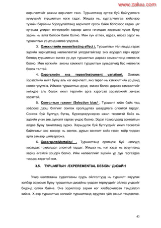 43
өөрчлөлтийг аажим өөрчлөлт гэнэ. Туршилтанд өртөж буй байгууллага
хүмүүсийг туршилтын нэгж гэдэг. Жишээ нь, сурталчилгаа хийснээр
тухайн барааны борлуулалтанд өөрчлөлт орсон байж болохоос гадна цаг
хугацаа улиран өнгөрөхийн хэрээр шинэ гачигдал хэрэгцээ үүсэх буюу
зарим нь алга болсон байж болно. Мөн хүн өтлөх, ядрах, өлсөх зэрэг нь
туршилтын үр дүнд нөлөө үзүүлнэ.
3. Хэмжилтийн нөлөө/testing effect /. Туршилтын үйл явцад гарах
эцсийн хариултанд нөлөөлөхтэй уялдаатайгаар энэ асуудал гарч ирдэг
бөгөөд туршилтын өмнөх үр дүн туршилтын дараах хэмжилтэнд нөлөөлж
болно. Мөн нэгжийн анхны хэмжилт туршилтын хувьсагчид бас нөлөөлж
болох талтай.
4. Хэрэгслийн янз төрөл/Instrument variation/. Хэмжих
хэрэгслийн нийт буюу аль нэг өөрчлөлт, янз төрөл нь хэмжилтийн үр дүнд
нөлөө үзүүлнэ. Иймээс туршилтын дүнд өмнөх болон дараах хэмжилтийг
хийхдээ аль болох ижил төрлийн арга хэрэгсэл хэрэглэхийг хичээх
хэрэгтэй.
5. Сонголтын гажилт /Selection bias/ . Туршилт хийж байх үед
хоѐроос дээш бүлгийг сонгож оролцуулах шаардлага олонтой гардаг.
Сонгож буй бүлгүүд бүтэц, бүрэлдэхүүнээрээ ижил төсөөтэй байх нь
эцсийн үнэн зөв дүгнэлт гаргах үндэс болно. Эсрэг тохиолдолд сонголтын
алдаа буюу гажилтанд хүрнэ. Харьцуулж буй бүлгүүдийг ижил төсөөтэй
байлгахыг хос хосоор нь сонгох, дурын сонголт хийх гэсэн хоѐр үндсэн
арга замаар шийвэрлэнэ.
6. Хасагдалт/Mortality/ . Туршилтанд оролцож буй нэгжүүд
хасагдах тохиолдол олонтой гардаг. Жишээ нь, нэг хэсэг нь асуултанд
хариу өгөхгүй хоцорч болно. Ийм нөлөөллийг эцсийн үр дүн гаргахдаа
тооцох хэрэгтэй юм.
33..55.. ТТУУРРШШИИЛЛТТЫЫНН //EEXXPPEERREEMMEENNTTIIAALL DDEESSIIGGNN// ДДИИЗЗААЙЙНН
Учир шалтгааны судалгааны суурь ойлголтууд нь туршилт явуулах
хэлбэр зохиомж буюу туршилтын дизайны үндсэн төрлүүдийг ойлгох үндсийг
бидэнд олгож байна. Энэ зорилгоор зарим нэг хялбарчилсан тэмдэглэл
хийнэ. Х-ээр туршилтын нэгжийг туршилтанд оруулах үйл явцыг тэмдэглэе.
www.zaluu.comwww.zaluu.com
 