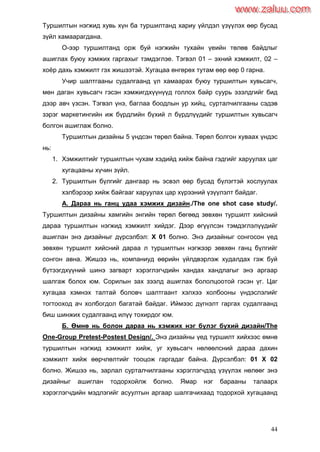 44
Туршилтын нэгжид хувь хүн ба туршилтанд хариу үйлдэл үзүүлэх өөр бусад
зүйл хамаарагдана.
О-ээр туршилтанд орж буй нэгжийн тухайн үеийн төлөв байдлыг
ашиглах буюу хэмжих гаргахыг тэмдэглэе. Тэгвэл 01 – эхний хэмжилт, 02 –
хоѐр дахь хэмжилт гэх жишээтэй. Хугацаа өнгөрөх тутам өөр өөр 0 гарна.
Учир шалтгааны судалгаанд үл хамаарах буюу туршилтын хувьсагч,
мөн даган хувьсагч гэсэн хэмжигдхүүнүүд голлох байр суурь эзэлдгийг бид
дээр авч үзсэн. Тэгвэл үнэ, баглаа боодлын ур хийц, сурталчилгааны сэдэв
зэрэг маркетингийн иж бүрдлийн бүхий л бүрдлүүдийг туршилтын хувьсагч
болгон ашиглаж болно.
Туршилтын дизайны 5 үндсэн төрөл байна. Төрөл болгон хуваах үндэс
нь:
1. Хэмжилтийг туршилтын чухам хэдийд хийж байна гэдгийг харуулах цаг
хугацааны хүчин зүйл.
2. Туршилтын бүлгийг дангаар нь эсвэл өөр бусад бүлэгтэй хослуулах
хэлбэрээр хийж байгааг харуулах цар хүрээний үзүүлэлт байдаг.
А. Дараа нь ганц удаа хэмжих дизайн./The one shot case study/.
Туршилтын дизайны хамгийн энгийн төрөл бөгөөд зөвхөн туршилт хийсний
дараа туршилтын нэгжид хэмжилт хийдэг. Дээр өгүүлсэн тэмдэглэлүүдийг
ашиглан энэ дизайныг дүрсэлбэл: Х 01 болно. Энэ дизайныг сонгосон үед
зөвхөн туршилт хийсний дараа л туршилтын нэгжээр зөвхөн ганц бүлгийг
сонгон авна. Жишээ нь, компаниуд өөрийн үйлдвэрлэж худалдах гэж буй
бүтээгдхүүний шинэ загварт хэрэглэгчдийн хандах хандлагыг энэ аргаар
шалгаж болох юм. Сорилын зах зээлд ашиглах бололцоотой гэсэн үг. Цаг
хугацаа хэмнэх талтай боловч шалтгаант хэлхээ холбооны үндэслэлийг
тогтооход ач холбогдол багатай байдаг. Иймээс дүгнэлт гаргах судалгаанд
биш шинжих судалгаанд илүү тохирдог юм.
Б. Өмнө нь болон дараа нь хэмжих нэг бүлэг бүхий дизайн/The
One-Group Pretest-Postest Design/. Энэ дизайны үед туршилт хийхээс өмнө
туршилтын нэгжид хэмжилт хийж, уг хувьсагч нөлөөлсний дараа дахин
хэмжилт хийж өөрчлөлтийг тооцож гаргадаг байна. Дүрсэлбэл: 01 Х 02
болно. Жишээ нь, зарлал сурталчилгааны хэрэглэгчдэд үзүүлэх нөлөөг энэ
дизайныг ашиглан тодорхойлж болно. Ямар нэг барааны талаарх
хэрэглэгчдийн мэдлэгийг асуултын аргаар шалгачихаад тодорхой хугацаанд
www.zaluu.comwww.zaluu.com
 