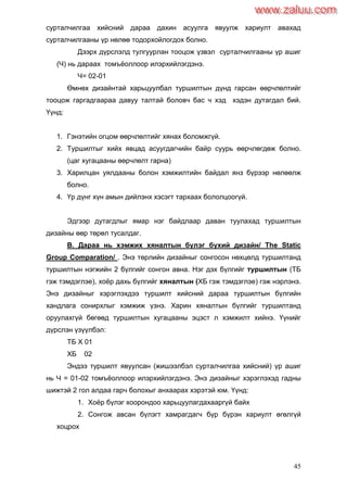 45
сурталчилгаа хийсний дараа дахин асуулга явуулж хариулт авахад
сурталчилгааны үр нөлөө тодорхойлогдох болно.
Дээрх дүрслэлд тулгуурлан тооцож үзвэл сурталчилгааны үр ашиг
(Ч) нь дараах томъѐоллоор илэрхийлэгдэнэ.
Ч= 02-01
Өмнөх дизайнтай харьцуулбал туршилтын дүнд гарсан өөрчлөлтийг
тооцож гаргадгаараа давуу талтай боловч бас ч хэд хэдэн дутагдал бий.
Үүнд:
1. Гэнэтийн огцом өөрчлөлтийг хянах боломжгүй.
2. Туршилтыг хийх явцад асуугдагчийн байр суурь өөрчлөгдөж болно.
(цаг хугацааны өөрчлөлт гарна)
3. Харилцан уялдааны болон хэмжилтийн байдал янз бүрээр нөлөөлж
болно.
4. Үр дүнг хүн амын дийлэнх хэсэгт тархаах бололцоогүй.
Эдгээр дутагдлыг ямар нэг байдлаар даван туулахад туршилтын
дизайны өөр төрөл тусалдаг.
В. Дараа нь хэмжих хяналтын бүлэг бүхий дизайн/ The Static
Group Comparation/ . Энэ төрлийн дизайныг сонгосон нөхцөлд туршилтанд
туршилтын нэгжийн 2 бүлгийг сонгон авна. Нэг дэх бүлгийг туршилтын (ТБ
гэж тэмдэглэе), хоѐр дахь бүлгийг хяналтын (ХБ гэж тэмдэглэе) гэж нэрлэнэ.
Энэ дизайныг хэрэглэхдээ туршилт хийсний дараа туршилтын бүлгийн
хандлага сонирхлыг хэмжиж үзнэ. Харин хяналтын бүлгийг туршилтанд
оруулахгүй бөгөөд туршилтын хугацааны эцэст л хэмжилт хийнэ. Үүнийг
дүрслэн үзүүлбэл:
ТБ Х 01
ХБ 02
Эндээ туршилт явуулсан (жишээлбэл сурталчилгаа хийсний) үр ашиг
нь Ч = 01-02 томъѐоллоор илэрхийлэгдэнэ. Энэ дизайныг хэрэглэхэд гадны
шижтэй 2 гол алдаа гарч болохыг анхаарах хэрэтэй юм. Үүнд:
1. Хоѐр бүлэг хоорондоо харьцуулагдахааргүй байх
2. Сонгож авсан бүлэгт хамрагдагч бүр бүрэн хариулт өгөлгүй
хоцрох
www.zaluu.comwww.zaluu.com
 