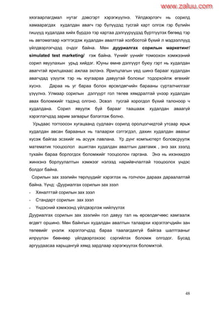 48
хязгаарлагдмал нутаг дэвсгэрт хэрэгжүүлнэ. Үйлдвэрлэгч нь сорилд
хамаарагдах худалдан авагч гэр бүлүүдэд тусгай карт олгож гэр бүлийн
гишүүд худалдаа хийх бүрдээ тэр картаа дэлгүүрүүдэд бүртгүүлэх бөгөөд тэр
нь автоматаар нэгтгэгдэж худалдан авалттай холбоотой бүхий л мэдээллүүд
үйлдвэрлэгчдэд очдог байна. Мөн дууриалгах сорилын маркетинг/
simulated test marketing/ гэж байна. Үүнийг үүнийг томоохон хэмжээний
сорил явуулахын урьд хийдэг. Юуны өмнө дэлгүүрт буюу гэрт нь худалдан
авагчтай ярилцахаас ажлаа эхлэнэ. Ярилцлагын үед шинэ барааг худалдан
авагчдад үзүүлж тэр нь юугаараа давуутай болохыг тодорхойлж өгөхийг
хүснэ. Дараа нь уг бараа болон өрсөлдөгчийн барааны сурталчилгааг
үзүүлнэ. Улмаар сорилын дэлгүүрт гол төлөв хямдралтай үнээр худалдан
авах боломжийг тэдэнд олгоно. Эсвэл тусгай хорогдол бүхий талоноор ч
худалдана. Сорил явуулж буй барааг таашааж худалдан аваагүй
хэрэглэгчдэд зарим загварыг бэлэглэж болно.
Урьдаас тогтоосон хугацаанд судлаач сорилд оролцогчидтой утсаар ярьж
худалдан авсан барааных нь талаархи сэтгэгдэл, дахин худалдан авахыг
хүсэж байгаа эсэхийг нь асууж лавлана. Үр дүнг компьютерт боловсруулж
математик тооцоолол ашиглан худалдан авалтын давтамж , энэ зах зээлд
тухайн бараа борлогдох боломжийг тооцоолон гаргана. Энэ нь ихэнхидээ
жинхэнэ борлуулалтын хэмжээг нэлээд нарийвчлалтай тооцоолох үндэс
болдог байна.
Сорилын зах зээлийн төрлүүдийг хэрэглэх нь голчлон дараах дараалалтай
байна. Үүнд: -Дууриалгах сорилын зах зээл
- Хяналттай сорилын зах зээл
- Стандарт сорилын зах зээл
- Үндэсний хэмжээнд үйлдвэрлэж нийлүүлэх
Дууриалгах сорилын зах зээлийн гол давуу тал нь өрсөлдөгчөөс хамгаалж
өгдөгт оршино. Мөн байнгын худалдан авалтын талаархи хэрэглэгчдийн зан
төлөвийг үнэлж хэрэглэгчдэд бараа таалагдахгүй байгаа шалтгааныг
илрүүлэн бөөнөөр үйлдвэрлэхээс сэргийлэх боломж олгодог. Бусад
аргуудаасаа харьцангуй хямд зардлаар хэрэгжүүлэх боломжтой.
www.zaluu.comwww.zaluu.com
 