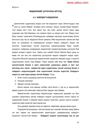 49
БҮлэг 4
ММЭЭДДЭЭЭЭЛЛЛЛИИЙЙГГ ЦЦУУГГЛЛУУУУЛЛААХХ ААРРГГУУУУДД
44..11.. ХХООЁЁРРДДООГГЧЧ ММЭЭДДЭЭЭЭЛЛЭЭЛЛ
аркетингийн судалгаанд мэдээ сэлт ба мэдээлэл гэдэг ойлголтуудыг яаж
үзэх нь чухал байдаг. Аливаа нэгэн үзэгдэл, явцын талаар бодит баримт,
тоог мэдээ сэлт гэнэ. Хүн амын тоо, нас хүйс, долоо хоногт буюу сард
худалдан авч буй барааны тоо хэмжээ зэрэг нь мэдээ сэлт юм. Мэдээ сэлт
буюу мэдээг шинэчилж боловсруулан шийдвэр гаргахад ашиглахаар бэлэн
болгосон үед тэр нь мэдээлэл болж хувирна. Ийм мэдээллийг гаргаж авч буй
арга, их үүсвэрээс нь хамааруулан анхдагч мэдээ, хоѐрдогч мэдээ гэж
ангилна. Судалгааны тусгай асуултанд хариулуулахаар буюу тухайн
асуудлыг шийдэхэд шаардагдах мэдээллийг хуримтлуулахаар цуглуулж буй
мэдээг анхдагч мэдээ гэнэ. Харин аль хэдийн бэлэн байгаа буюу урьд нь
ямар нэг хүн аль нэг зорилгоор цуглуулсан мэдээг хоѐрдогч мэдээ гэдэг.
Туршлага багатай судлаачид маркетингийн судалгаа хийхдээ шууд л асуулга
судалгаанаас эхлэх гээд байдаг. Хэрэг дээрээ ийм биш юм. Байж болох
эмчилгээний бүхий л арга хэрэгслийг шавхсаны дараа л эмч хүн
өвчтөнд мэс засал хийдэгтэй адил судалгааны эхний шатанд бүхий л
хоѐрдогч мэдээллүүдийг олж хэрэглэхийг хичээх хэрэгтэй. Хоѐрдогч
мэдээ нь хэд хэдэн давуу талтай байдаг. Үүнд:
1. Олон тооны асуудалд хэрэглэх бололцоотой
2. Хугацаа хэмнэдэг.
3. Зардал нилээд хэмнэдэг.
Бэлэн мэдээг олж авахад төлбөр төлж болох ч тэр нь уг мэдээллийг
өөрөө судлан олж авсанаас хавьгүй бага зардал гарч байдаг.
Маркетингийн судалгаанд баримталдаг хөдөлшгүй дүрмийн нэг бол
судлаач судалгааны ажлаа хоѐрдогч мэдээг цуглуулахаас эхэлж тэрхүү их
сурвалжийн бүхий л нөөцийг бүрэн дүүрэн ашиглаж, дуусах хүртэл анхдагч
судалгаа хийж хэрэггүй гэдэг дүрэм юм.
Энэ дүрмийг зөрчвөл илүү их хөрөнгө, хөдөлмөр зарцуулахад хүрнэ.
Тодорхой бүтээгдэхүүн, үйлчилгээний зах зээлийн боломж ямар байна
гэх мэт зарим нэг маркетингийн зорилтуудыг шийдвэрлэхэд хоѐрдогч
мэдээлэл хангалттай байдаг. Хоѐрдогч мэдээг ашиглахдаа тэр нь цаг
М
www.zaluu.comwww.zaluu.com
 